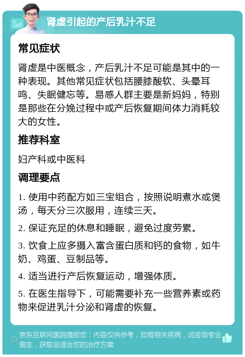 肾虚引起的产后乳汁不足 常见症状 肾虚是中医概念，产后乳汁不足可能是其中的一种表现。其他常见症状包括腰膝酸软、头晕耳鸣、失眠健忘等。易感人群主要是新妈妈，特别是那些在分娩过程中或产后恢复期间体力消耗较大的女性。 推荐科室 妇产科或中医科 调理要点 1. 使用中药配方如三宝组合，按照说明煮水或煲汤，每天分三次服用，连续三天。 2. 保证充足的休息和睡眠，避免过度劳累。 3. 饮食上应多摄入富含蛋白质和钙的食物，如牛奶、鸡蛋、豆制品等。 4. 适当进行产后恢复运动，增强体质。 5. 在医生指导下，可能需要补充一些营养素或药物来促进乳汁分泌和肾虚的恢复。