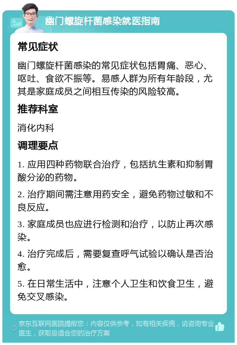 幽门螺旋杆菌感染就医指南 常见症状 幽门螺旋杆菌感染的常见症状包括胃痛、恶心、呕吐、食欲不振等。易感人群为所有年龄段，尤其是家庭成员之间相互传染的风险较高。 推荐科室 消化内科 调理要点 1. 应用四种药物联合治疗，包括抗生素和抑制胃酸分泌的药物。 2. 治疗期间需注意用药安全，避免药物过敏和不良反应。 3. 家庭成员也应进行检测和治疗，以防止再次感染。 4. 治疗完成后，需要复查呼气试验以确认是否治愈。 5. 在日常生活中，注意个人卫生和饮食卫生，避免交叉感染。