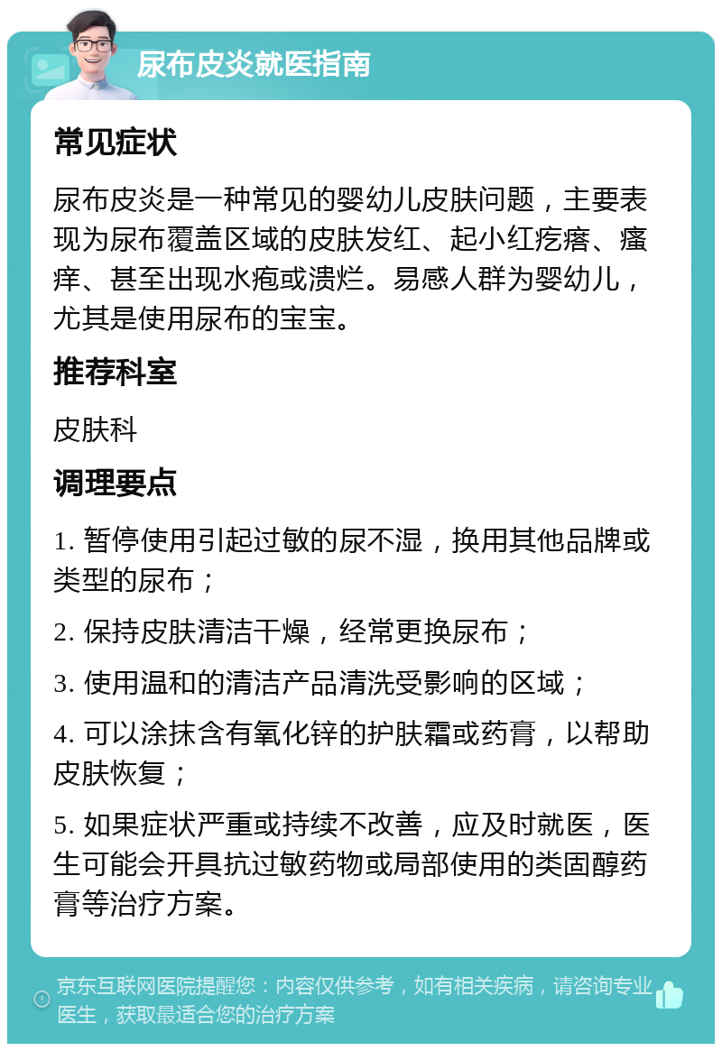 尿布皮炎就医指南 常见症状 尿布皮炎是一种常见的婴幼儿皮肤问题，主要表现为尿布覆盖区域的皮肤发红、起小红疙瘩、瘙痒、甚至出现水疱或溃烂。易感人群为婴幼儿，尤其是使用尿布的宝宝。 推荐科室 皮肤科 调理要点 1. 暂停使用引起过敏的尿不湿，换用其他品牌或类型的尿布； 2. 保持皮肤清洁干燥，经常更换尿布； 3. 使用温和的清洁产品清洗受影响的区域； 4. 可以涂抹含有氧化锌的护肤霜或药膏，以帮助皮肤恢复； 5. 如果症状严重或持续不改善，应及时就医，医生可能会开具抗过敏药物或局部使用的类固醇药膏等治疗方案。