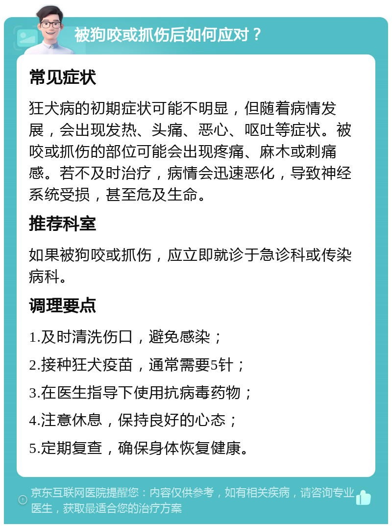 被狗咬或抓伤后如何应对？ 常见症状 狂犬病的初期症状可能不明显，但随着病情发展，会出现发热、头痛、恶心、呕吐等症状。被咬或抓伤的部位可能会出现疼痛、麻木或刺痛感。若不及时治疗，病情会迅速恶化，导致神经系统受损，甚至危及生命。 推荐科室 如果被狗咬或抓伤，应立即就诊于急诊科或传染病科。 调理要点 1.及时清洗伤口，避免感染； 2.接种狂犬疫苗，通常需要5针； 3.在医生指导下使用抗病毒药物； 4.注意休息，保持良好的心态； 5.定期复查，确保身体恢复健康。