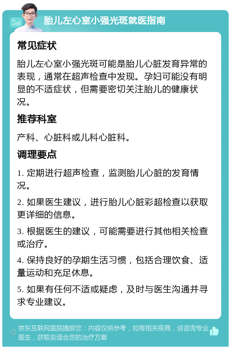 胎儿左心室小强光斑就医指南 常见症状 胎儿左心室小强光斑可能是胎儿心脏发育异常的表现，通常在超声检查中发现。孕妇可能没有明显的不适症状，但需要密切关注胎儿的健康状况。 推荐科室 产科、心脏科或儿科心脏科。 调理要点 1. 定期进行超声检查，监测胎儿心脏的发育情况。 2. 如果医生建议，进行胎儿心脏彩超检查以获取更详细的信息。 3. 根据医生的建议，可能需要进行其他相关检查或治疗。 4. 保持良好的孕期生活习惯，包括合理饮食、适量运动和充足休息。 5. 如果有任何不适或疑虑，及时与医生沟通并寻求专业建议。