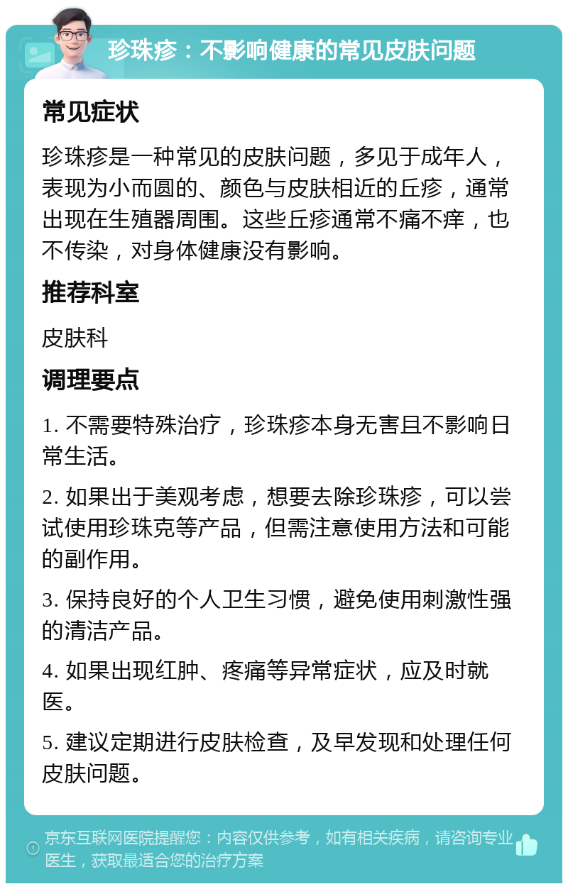 珍珠疹：不影响健康的常见皮肤问题 常见症状 珍珠疹是一种常见的皮肤问题，多见于成年人，表现为小而圆的、颜色与皮肤相近的丘疹，通常出现在生殖器周围。这些丘疹通常不痛不痒，也不传染，对身体健康没有影响。 推荐科室 皮肤科 调理要点 1. 不需要特殊治疗，珍珠疹本身无害且不影响日常生活。 2. 如果出于美观考虑，想要去除珍珠疹，可以尝试使用珍珠克等产品，但需注意使用方法和可能的副作用。 3. 保持良好的个人卫生习惯，避免使用刺激性强的清洁产品。 4. 如果出现红肿、疼痛等异常症状，应及时就医。 5. 建议定期进行皮肤检查，及早发现和处理任何皮肤问题。