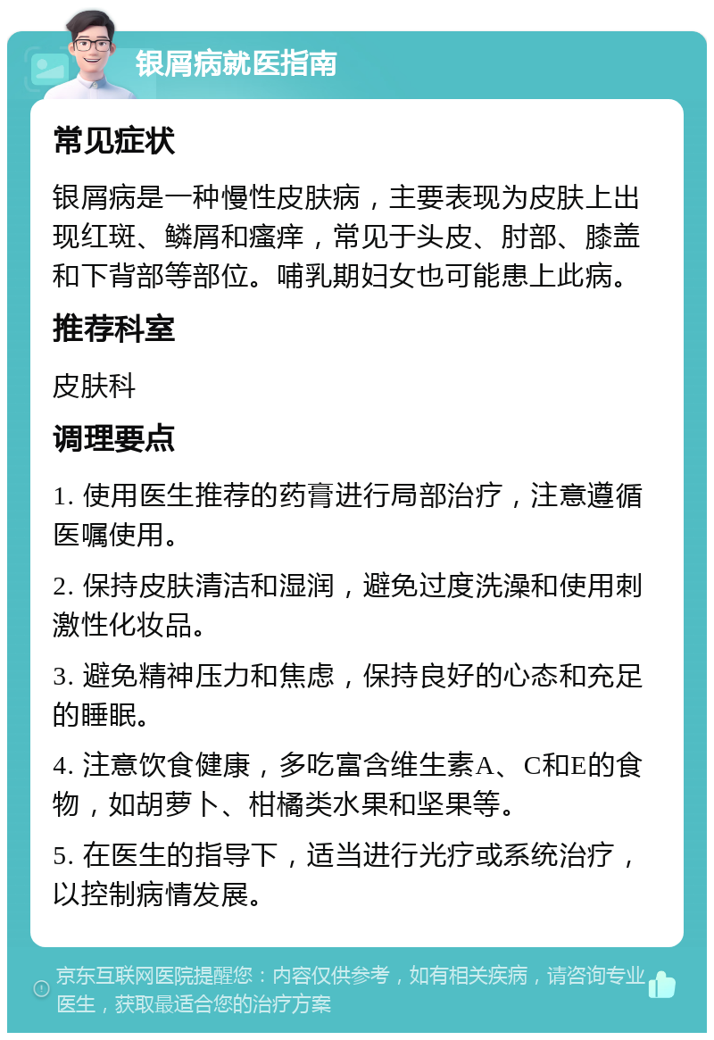 银屑病就医指南 常见症状 银屑病是一种慢性皮肤病，主要表现为皮肤上出现红斑、鳞屑和瘙痒，常见于头皮、肘部、膝盖和下背部等部位。哺乳期妇女也可能患上此病。 推荐科室 皮肤科 调理要点 1. 使用医生推荐的药膏进行局部治疗，注意遵循医嘱使用。 2. 保持皮肤清洁和湿润，避免过度洗澡和使用刺激性化妆品。 3. 避免精神压力和焦虑，保持良好的心态和充足的睡眠。 4. 注意饮食健康，多吃富含维生素A、C和E的食物，如胡萝卜、柑橘类水果和坚果等。 5. 在医生的指导下，适当进行光疗或系统治疗，以控制病情发展。