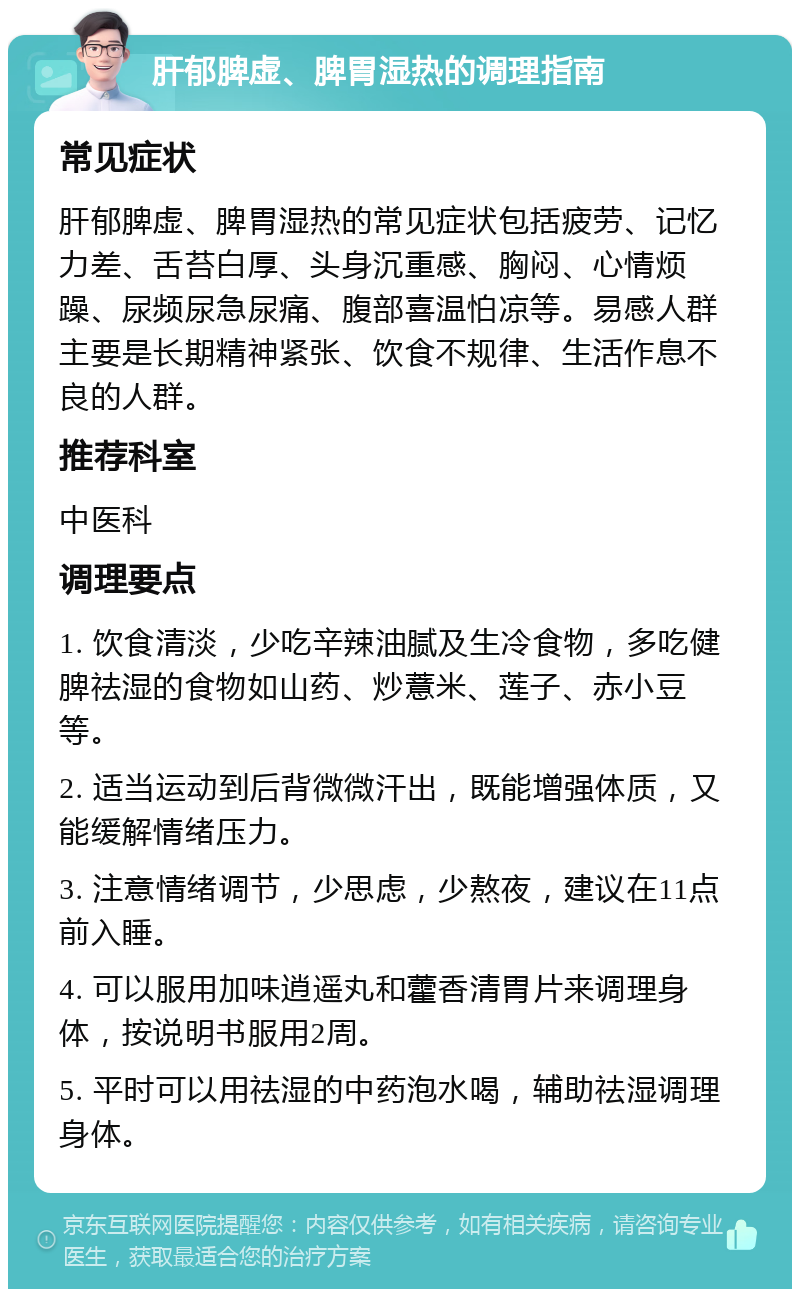 肝郁脾虚、脾胃湿热的调理指南 常见症状 肝郁脾虚、脾胃湿热的常见症状包括疲劳、记忆力差、舌苔白厚、头身沉重感、胸闷、心情烦躁、尿频尿急尿痛、腹部喜温怕凉等。易感人群主要是长期精神紧张、饮食不规律、生活作息不良的人群。 推荐科室 中医科 调理要点 1. 饮食清淡，少吃辛辣油腻及生冷食物，多吃健脾祛湿的食物如山药、炒薏米、莲子、赤小豆等。 2. 适当运动到后背微微汗出，既能增强体质，又能缓解情绪压力。 3. 注意情绪调节，少思虑，少熬夜，建议在11点前入睡。 4. 可以服用加味逍遥丸和藿香清胃片来调理身体，按说明书服用2周。 5. 平时可以用祛湿的中药泡水喝，辅助祛湿调理身体。