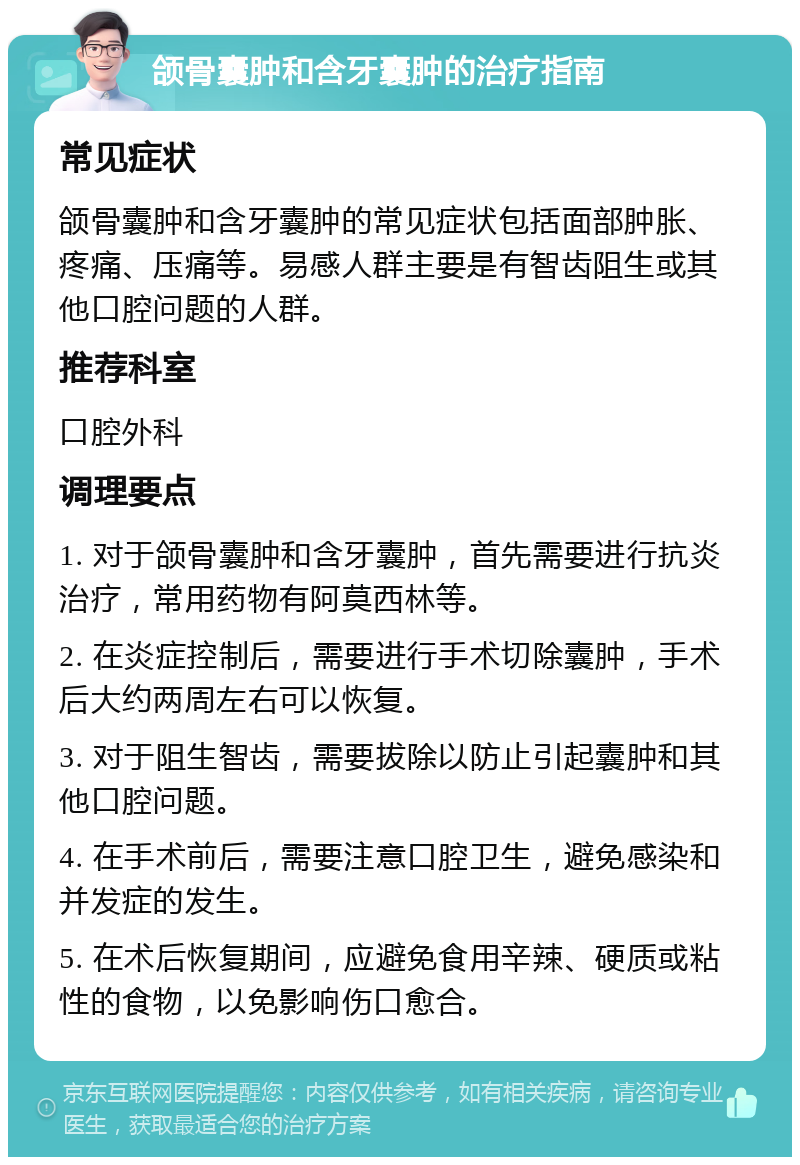 颌骨囊肿和含牙囊肿的治疗指南 常见症状 颌骨囊肿和含牙囊肿的常见症状包括面部肿胀、疼痛、压痛等。易感人群主要是有智齿阻生或其他口腔问题的人群。 推荐科室 口腔外科 调理要点 1. 对于颌骨囊肿和含牙囊肿，首先需要进行抗炎治疗，常用药物有阿莫西林等。 2. 在炎症控制后，需要进行手术切除囊肿，手术后大约两周左右可以恢复。 3. 对于阻生智齿，需要拔除以防止引起囊肿和其他口腔问题。 4. 在手术前后，需要注意口腔卫生，避免感染和并发症的发生。 5. 在术后恢复期间，应避免食用辛辣、硬质或粘性的食物，以免影响伤口愈合。