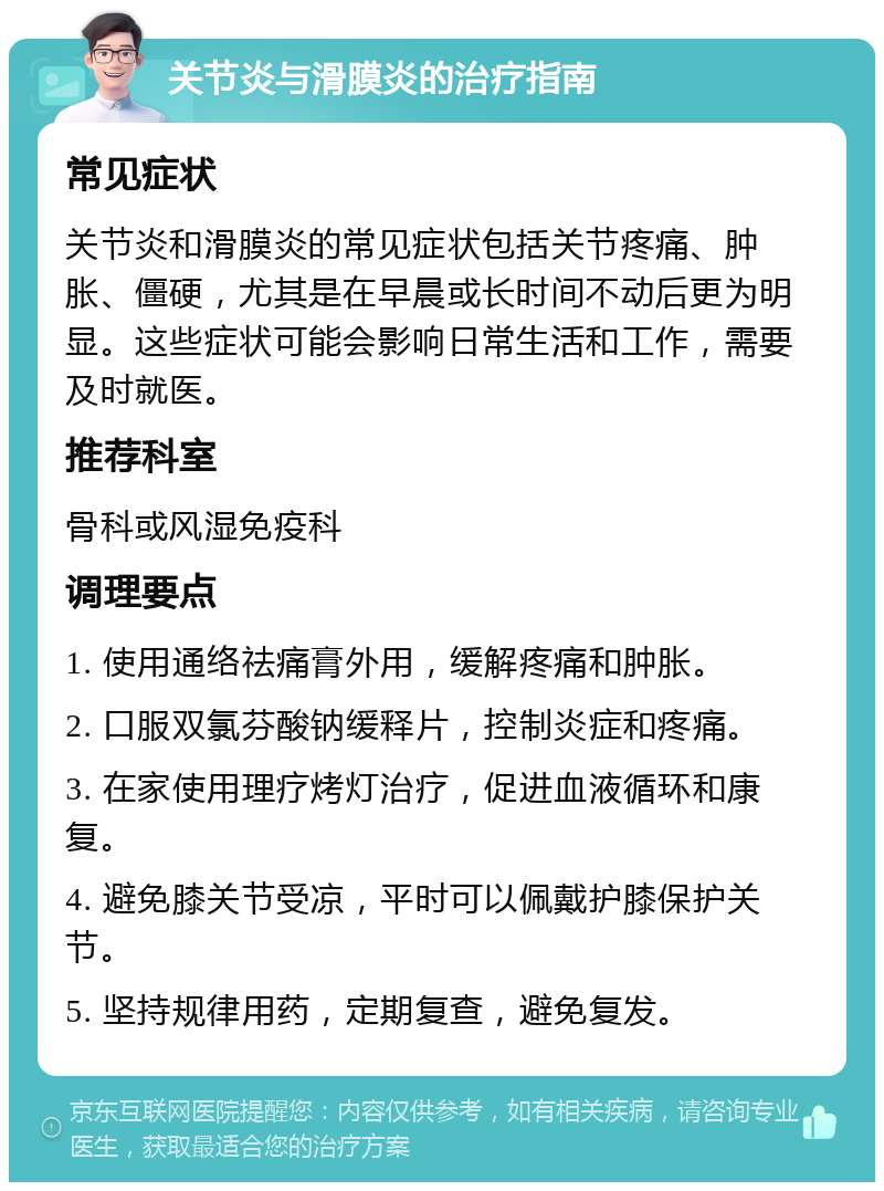 关节炎与滑膜炎的治疗指南 常见症状 关节炎和滑膜炎的常见症状包括关节疼痛、肿胀、僵硬，尤其是在早晨或长时间不动后更为明显。这些症状可能会影响日常生活和工作，需要及时就医。 推荐科室 骨科或风湿免疫科 调理要点 1. 使用通络祛痛膏外用，缓解疼痛和肿胀。 2. 口服双氯芬酸钠缓释片，控制炎症和疼痛。 3. 在家使用理疗烤灯治疗，促进血液循环和康复。 4. 避免膝关节受凉，平时可以佩戴护膝保护关节。 5. 坚持规律用药，定期复查，避免复发。