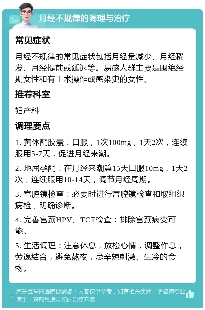 月经不规律的调理与治疗 常见症状 月经不规律的常见症状包括月经量减少、月经稀发、月经提前或延迟等。易感人群主要是围绝经期女性和有手术操作或感染史的女性。 推荐科室 妇产科 调理要点 1. 黄体酮胶囊：口服，1次100mg，1天2次，连续服用5-7天，促进月经来潮。 2. 地屈孕酮：在月经来潮第15天口服10mg，1天2次，连续服用10-14天，调节月经周期。 3. 宫腔镜检查：必要时进行宫腔镜检查和取组织病检，明确诊断。 4. 完善宫颈HPV、TCT检查：排除宫颈病变可能。 5. 生活调理：注意休息，放松心情，调整作息，劳逸结合，避免熬夜，忌辛辣刺激、生冷的食物。