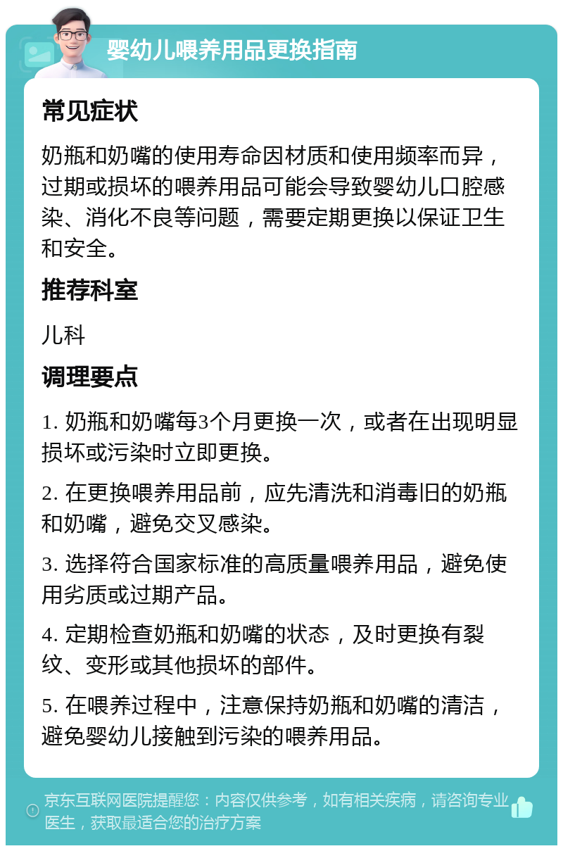 婴幼儿喂养用品更换指南 常见症状 奶瓶和奶嘴的使用寿命因材质和使用频率而异，过期或损坏的喂养用品可能会导致婴幼儿口腔感染、消化不良等问题，需要定期更换以保证卫生和安全。 推荐科室 儿科 调理要点 1. 奶瓶和奶嘴每3个月更换一次，或者在出现明显损坏或污染时立即更换。 2. 在更换喂养用品前，应先清洗和消毒旧的奶瓶和奶嘴，避免交叉感染。 3. 选择符合国家标准的高质量喂养用品，避免使用劣质或过期产品。 4. 定期检查奶瓶和奶嘴的状态，及时更换有裂纹、变形或其他损坏的部件。 5. 在喂养过程中，注意保持奶瓶和奶嘴的清洁，避免婴幼儿接触到污染的喂养用品。