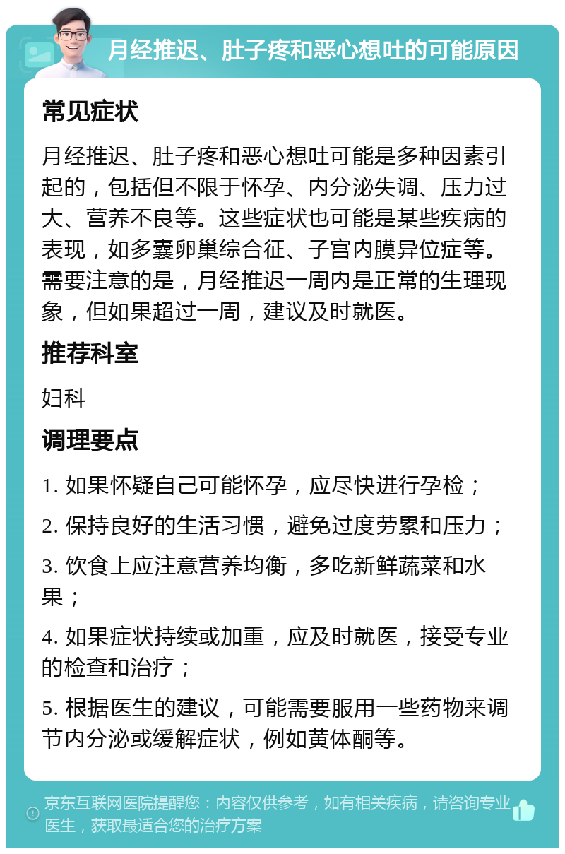 月经推迟、肚子疼和恶心想吐的可能原因 常见症状 月经推迟、肚子疼和恶心想吐可能是多种因素引起的，包括但不限于怀孕、内分泌失调、压力过大、营养不良等。这些症状也可能是某些疾病的表现，如多囊卵巢综合征、子宫内膜异位症等。需要注意的是，月经推迟一周内是正常的生理现象，但如果超过一周，建议及时就医。 推荐科室 妇科 调理要点 1. 如果怀疑自己可能怀孕，应尽快进行孕检； 2. 保持良好的生活习惯，避免过度劳累和压力； 3. 饮食上应注意营养均衡，多吃新鲜蔬菜和水果； 4. 如果症状持续或加重，应及时就医，接受专业的检查和治疗； 5. 根据医生的建议，可能需要服用一些药物来调节内分泌或缓解症状，例如黄体酮等。