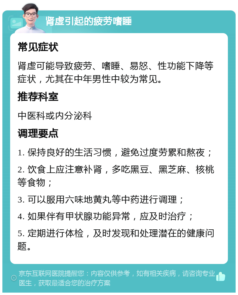 肾虚引起的疲劳嗜睡 常见症状 肾虚可能导致疲劳、嗜睡、易怒、性功能下降等症状，尤其在中年男性中较为常见。 推荐科室 中医科或内分泌科 调理要点 1. 保持良好的生活习惯，避免过度劳累和熬夜； 2. 饮食上应注意补肾，多吃黑豆、黑芝麻、核桃等食物； 3. 可以服用六味地黄丸等中药进行调理； 4. 如果伴有甲状腺功能异常，应及时治疗； 5. 定期进行体检，及时发现和处理潜在的健康问题。