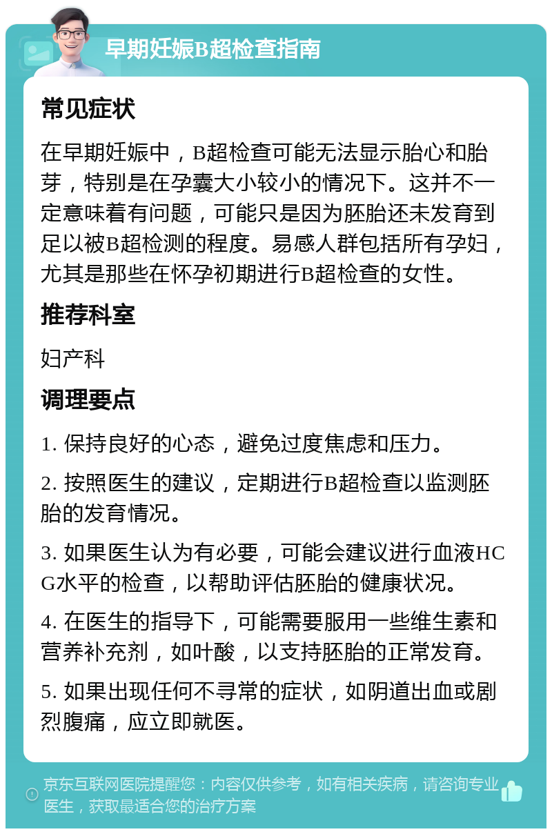 早期妊娠B超检查指南 常见症状 在早期妊娠中，B超检查可能无法显示胎心和胎芽，特别是在孕囊大小较小的情况下。这并不一定意味着有问题，可能只是因为胚胎还未发育到足以被B超检测的程度。易感人群包括所有孕妇，尤其是那些在怀孕初期进行B超检查的女性。 推荐科室 妇产科 调理要点 1. 保持良好的心态，避免过度焦虑和压力。 2. 按照医生的建议，定期进行B超检查以监测胚胎的发育情况。 3. 如果医生认为有必要，可能会建议进行血液HCG水平的检查，以帮助评估胚胎的健康状况。 4. 在医生的指导下，可能需要服用一些维生素和营养补充剂，如叶酸，以支持胚胎的正常发育。 5. 如果出现任何不寻常的症状，如阴道出血或剧烈腹痛，应立即就医。