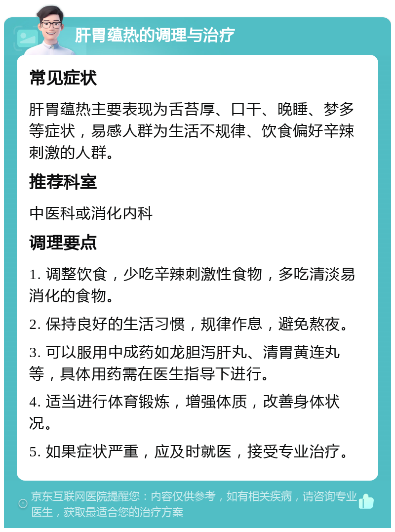 肝胃蕴热的调理与治疗 常见症状 肝胃蕴热主要表现为舌苔厚、口干、晚睡、梦多等症状，易感人群为生活不规律、饮食偏好辛辣刺激的人群。 推荐科室 中医科或消化内科 调理要点 1. 调整饮食，少吃辛辣刺激性食物，多吃清淡易消化的食物。 2. 保持良好的生活习惯，规律作息，避免熬夜。 3. 可以服用中成药如龙胆泻肝丸、清胃黄连丸等，具体用药需在医生指导下进行。 4. 适当进行体育锻炼，增强体质，改善身体状况。 5. 如果症状严重，应及时就医，接受专业治疗。