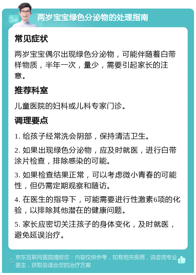 两岁宝宝绿色分泌物的处理指南 常见症状 两岁宝宝偶尔出现绿色分泌物，可能伴随着白带样物质，半年一次，量少，需要引起家长的注意。 推荐科室 儿童医院的妇科或儿科专家门诊。 调理要点 1. 给孩子经常洗会阴部，保持清洁卫生。 2. 如果出现绿色分泌物，应及时就医，进行白带涂片检查，排除感染的可能。 3. 如果检查结果正常，可以考虑微小青春的可能性，但仍需定期观察和随访。 4. 在医生的指导下，可能需要进行性激素6项的化验，以排除其他潜在的健康问题。 5. 家长应密切关注孩子的身体变化，及时就医，避免延误治疗。