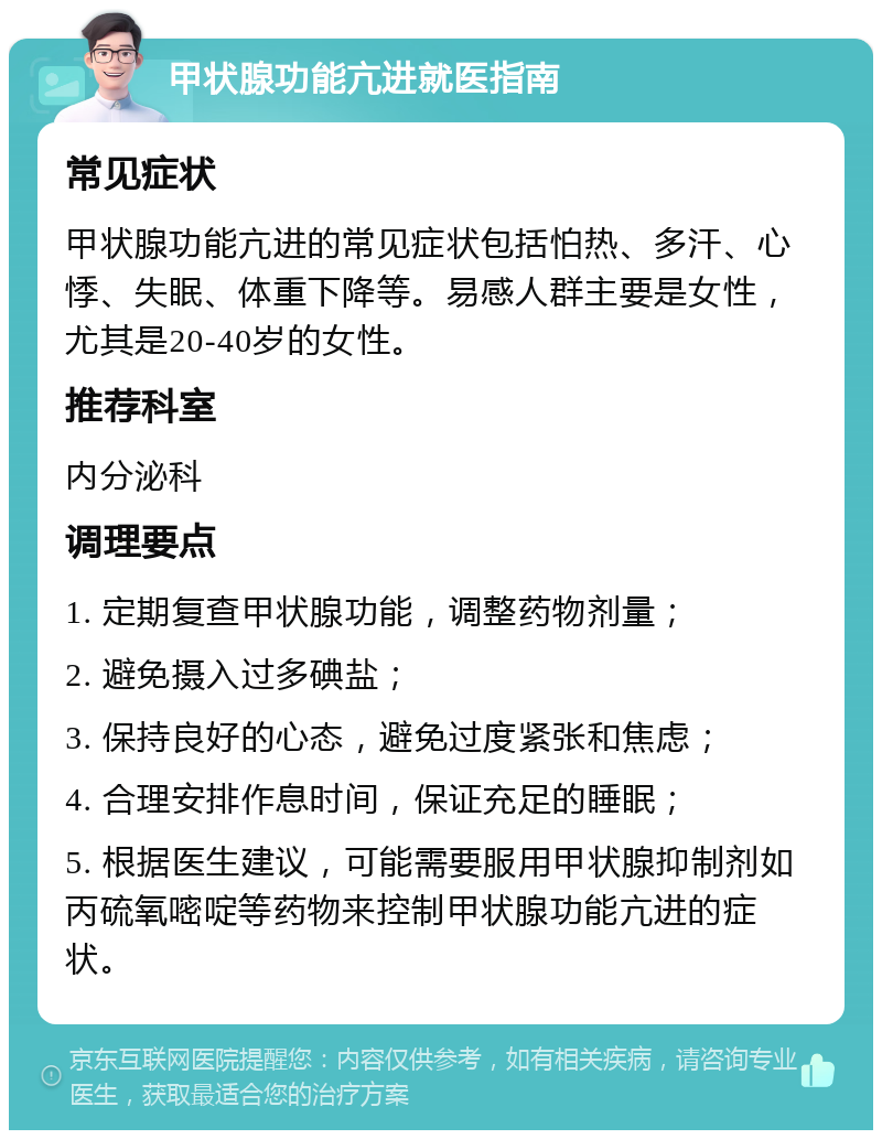 甲状腺功能亢进就医指南 常见症状 甲状腺功能亢进的常见症状包括怕热、多汗、心悸、失眠、体重下降等。易感人群主要是女性，尤其是20-40岁的女性。 推荐科室 内分泌科 调理要点 1. 定期复查甲状腺功能，调整药物剂量； 2. 避免摄入过多碘盐； 3. 保持良好的心态，避免过度紧张和焦虑； 4. 合理安排作息时间，保证充足的睡眠； 5. 根据医生建议，可能需要服用甲状腺抑制剂如丙硫氧嘧啶等药物来控制甲状腺功能亢进的症状。