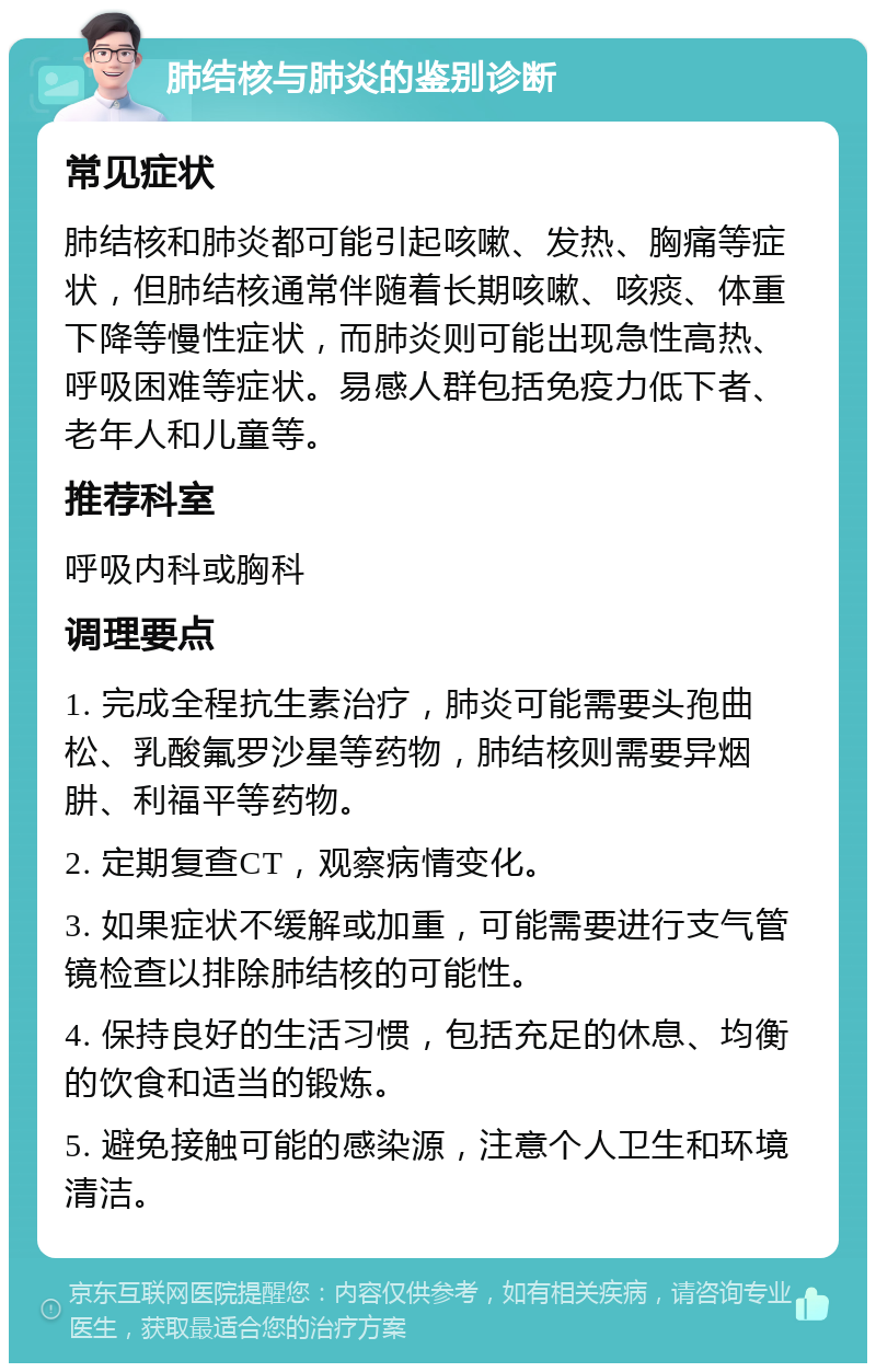 肺结核与肺炎的鉴别诊断 常见症状 肺结核和肺炎都可能引起咳嗽、发热、胸痛等症状，但肺结核通常伴随着长期咳嗽、咳痰、体重下降等慢性症状，而肺炎则可能出现急性高热、呼吸困难等症状。易感人群包括免疫力低下者、老年人和儿童等。 推荐科室 呼吸内科或胸科 调理要点 1. 完成全程抗生素治疗，肺炎可能需要头孢曲松、乳酸氟罗沙星等药物，肺结核则需要异烟肼、利福平等药物。 2. 定期复查CT，观察病情变化。 3. 如果症状不缓解或加重，可能需要进行支气管镜检查以排除肺结核的可能性。 4. 保持良好的生活习惯，包括充足的休息、均衡的饮食和适当的锻炼。 5. 避免接触可能的感染源，注意个人卫生和环境清洁。