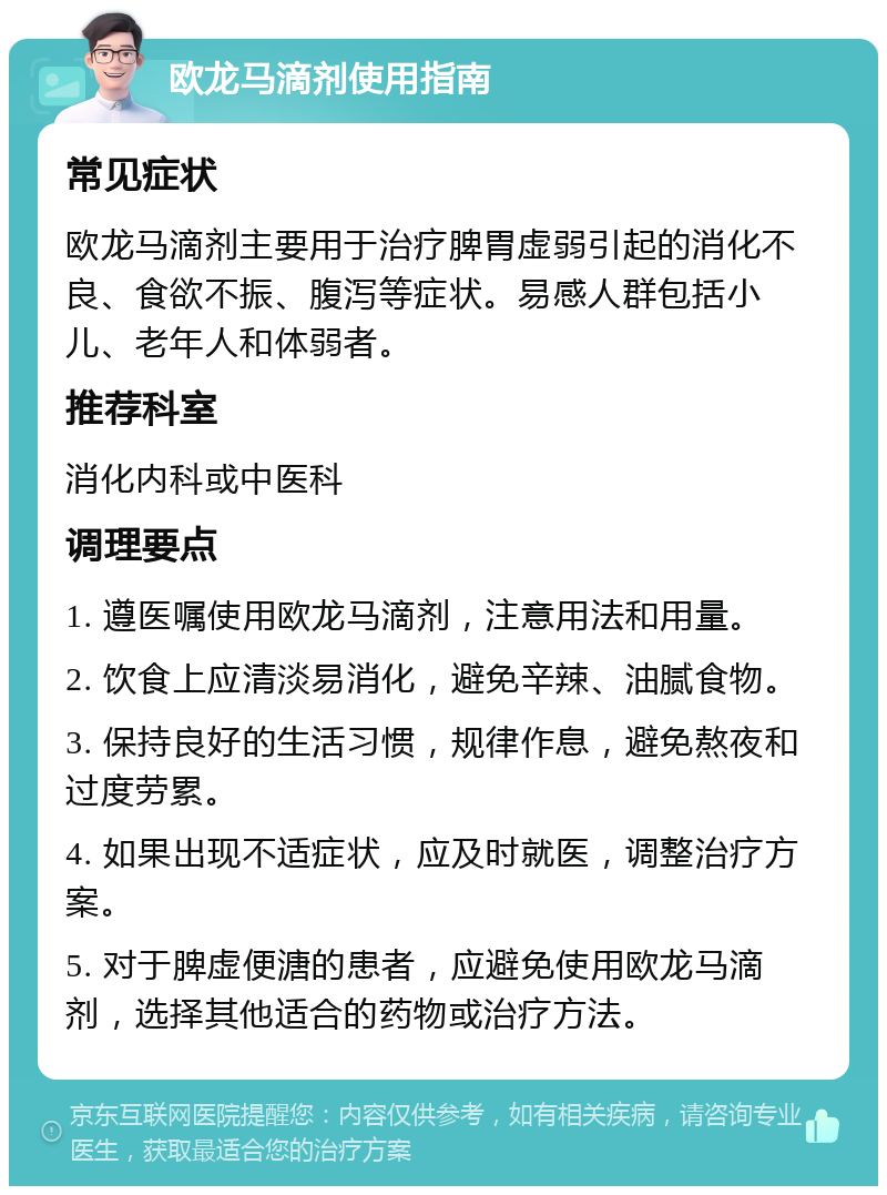 欧龙马滴剂使用指南 常见症状 欧龙马滴剂主要用于治疗脾胃虚弱引起的消化不良、食欲不振、腹泻等症状。易感人群包括小儿、老年人和体弱者。 推荐科室 消化内科或中医科 调理要点 1. 遵医嘱使用欧龙马滴剂，注意用法和用量。 2. 饮食上应清淡易消化，避免辛辣、油腻食物。 3. 保持良好的生活习惯，规律作息，避免熬夜和过度劳累。 4. 如果出现不适症状，应及时就医，调整治疗方案。 5. 对于脾虚便溏的患者，应避免使用欧龙马滴剂，选择其他适合的药物或治疗方法。