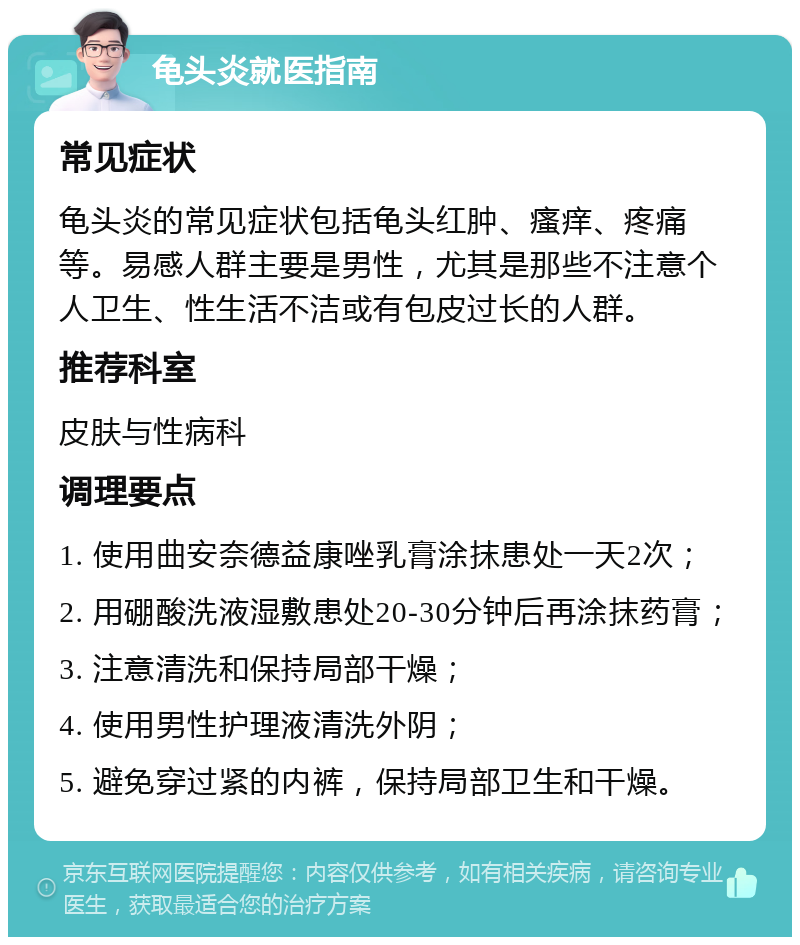 龟头炎就医指南 常见症状 龟头炎的常见症状包括龟头红肿、瘙痒、疼痛等。易感人群主要是男性，尤其是那些不注意个人卫生、性生活不洁或有包皮过长的人群。 推荐科室 皮肤与性病科 调理要点 1. 使用曲安奈德益康唑乳膏涂抹患处一天2次； 2. 用硼酸洗液湿敷患处20-30分钟后再涂抹药膏； 3. 注意清洗和保持局部干燥； 4. 使用男性护理液清洗外阴； 5. 避免穿过紧的内裤，保持局部卫生和干燥。