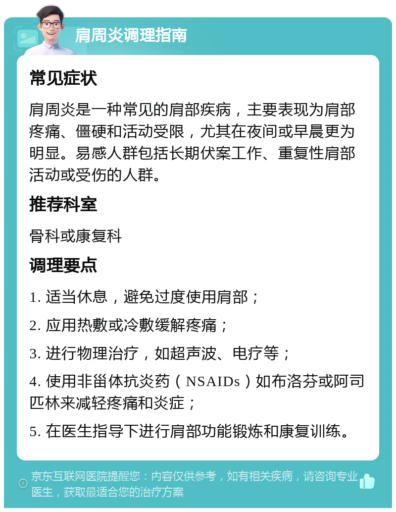 肩周炎调理指南 常见症状 肩周炎是一种常见的肩部疾病，主要表现为肩部疼痛、僵硬和活动受限，尤其在夜间或早晨更为明显。易感人群包括长期伏案工作、重复性肩部活动或受伤的人群。 推荐科室 骨科或康复科 调理要点 1. 适当休息，避免过度使用肩部； 2. 应用热敷或冷敷缓解疼痛； 3. 进行物理治疗，如超声波、电疗等； 4. 使用非甾体抗炎药（NSAIDs）如布洛芬或阿司匹林来减轻疼痛和炎症； 5. 在医生指导下进行肩部功能锻炼和康复训练。