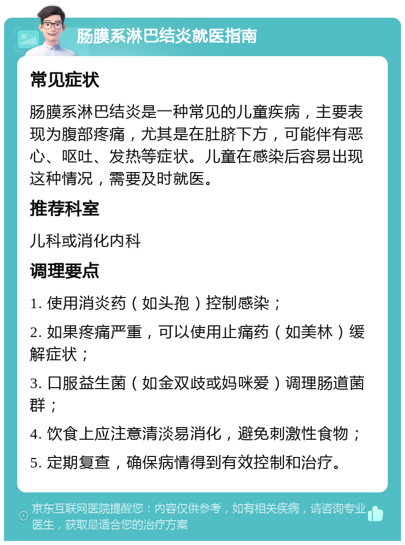 肠膜系淋巴结炎就医指南 常见症状 肠膜系淋巴结炎是一种常见的儿童疾病，主要表现为腹部疼痛，尤其是在肚脐下方，可能伴有恶心、呕吐、发热等症状。儿童在感染后容易出现这种情况，需要及时就医。 推荐科室 儿科或消化内科 调理要点 1. 使用消炎药（如头孢）控制感染； 2. 如果疼痛严重，可以使用止痛药（如美林）缓解症状； 3. 口服益生菌（如金双歧或妈咪爱）调理肠道菌群； 4. 饮食上应注意清淡易消化，避免刺激性食物； 5. 定期复查，确保病情得到有效控制和治疗。