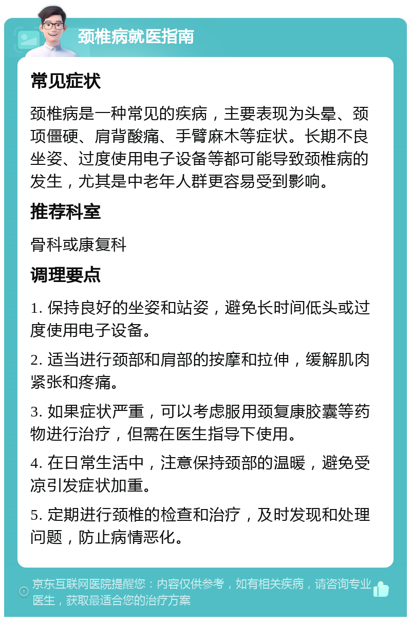 颈椎病就医指南 常见症状 颈椎病是一种常见的疾病，主要表现为头晕、颈项僵硬、肩背酸痛、手臂麻木等症状。长期不良坐姿、过度使用电子设备等都可能导致颈椎病的发生，尤其是中老年人群更容易受到影响。 推荐科室 骨科或康复科 调理要点 1. 保持良好的坐姿和站姿，避免长时间低头或过度使用电子设备。 2. 适当进行颈部和肩部的按摩和拉伸，缓解肌肉紧张和疼痛。 3. 如果症状严重，可以考虑服用颈复康胶囊等药物进行治疗，但需在医生指导下使用。 4. 在日常生活中，注意保持颈部的温暖，避免受凉引发症状加重。 5. 定期进行颈椎的检查和治疗，及时发现和处理问题，防止病情恶化。