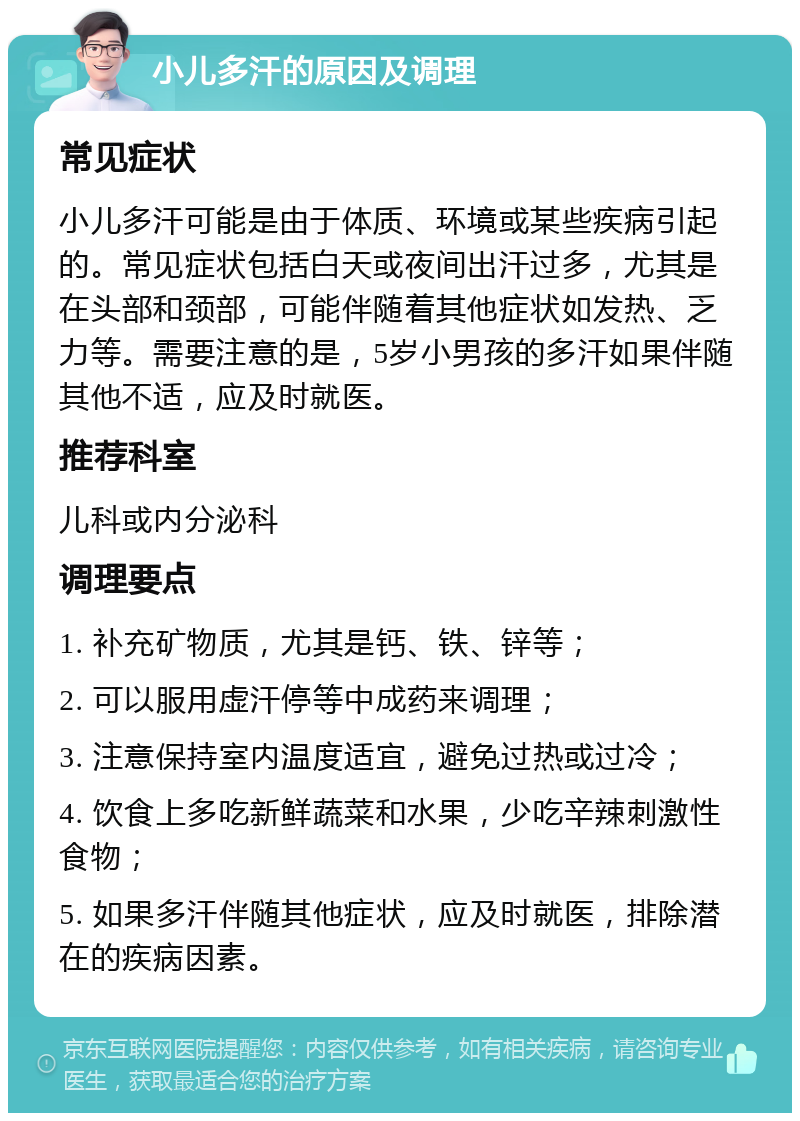 小儿多汗的原因及调理 常见症状 小儿多汗可能是由于体质、环境或某些疾病引起的。常见症状包括白天或夜间出汗过多，尤其是在头部和颈部，可能伴随着其他症状如发热、乏力等。需要注意的是，5岁小男孩的多汗如果伴随其他不适，应及时就医。 推荐科室 儿科或内分泌科 调理要点 1. 补充矿物质，尤其是钙、铁、锌等； 2. 可以服用虚汗停等中成药来调理； 3. 注意保持室内温度适宜，避免过热或过冷； 4. 饮食上多吃新鲜蔬菜和水果，少吃辛辣刺激性食物； 5. 如果多汗伴随其他症状，应及时就医，排除潜在的疾病因素。