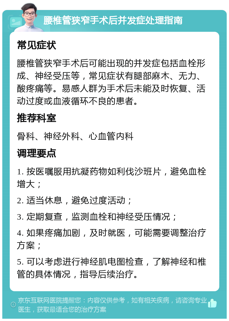 腰椎管狭窄手术后并发症处理指南 常见症状 腰椎管狭窄手术后可能出现的并发症包括血栓形成、神经受压等，常见症状有腿部麻木、无力、酸疼痛等。易感人群为手术后未能及时恢复、活动过度或血液循环不良的患者。 推荐科室 骨科、神经外科、心血管内科 调理要点 1. 按医嘱服用抗凝药物如利伐沙班片，避免血栓增大； 2. 适当休息，避免过度活动； 3. 定期复查，监测血栓和神经受压情况； 4. 如果疼痛加剧，及时就医，可能需要调整治疗方案； 5. 可以考虑进行神经肌电图检查，了解神经和椎管的具体情况，指导后续治疗。