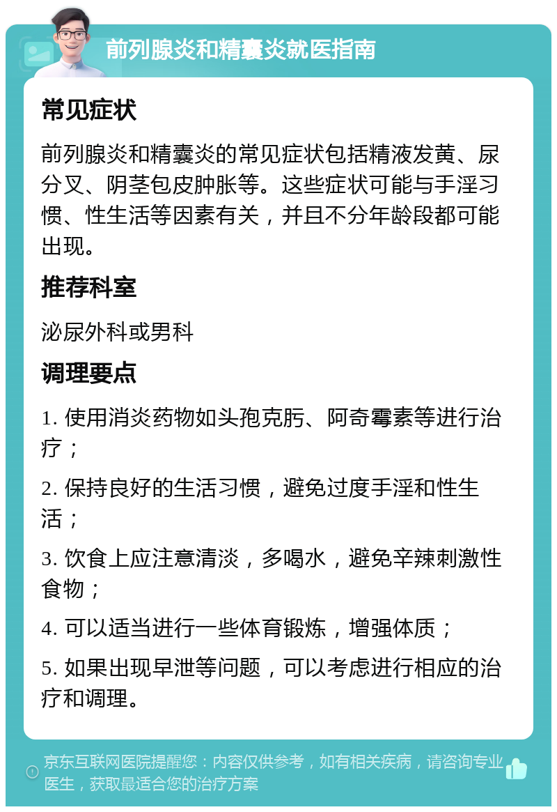 前列腺炎和精囊炎就医指南 常见症状 前列腺炎和精囊炎的常见症状包括精液发黄、尿分叉、阴茎包皮肿胀等。这些症状可能与手淫习惯、性生活等因素有关，并且不分年龄段都可能出现。 推荐科室 泌尿外科或男科 调理要点 1. 使用消炎药物如头孢克肟、阿奇霉素等进行治疗； 2. 保持良好的生活习惯，避免过度手淫和性生活； 3. 饮食上应注意清淡，多喝水，避免辛辣刺激性食物； 4. 可以适当进行一些体育锻炼，增强体质； 5. 如果出现早泄等问题，可以考虑进行相应的治疗和调理。