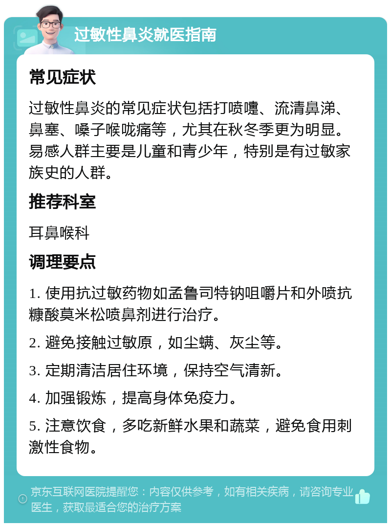 过敏性鼻炎就医指南 常见症状 过敏性鼻炎的常见症状包括打喷嚏、流清鼻涕、鼻塞、嗓子喉咙痛等，尤其在秋冬季更为明显。易感人群主要是儿童和青少年，特别是有过敏家族史的人群。 推荐科室 耳鼻喉科 调理要点 1. 使用抗过敏药物如孟鲁司特钠咀嚼片和外喷抗糠酸莫米松喷鼻剂进行治疗。 2. 避免接触过敏原，如尘螨、灰尘等。 3. 定期清洁居住环境，保持空气清新。 4. 加强锻炼，提高身体免疫力。 5. 注意饮食，多吃新鲜水果和蔬菜，避免食用刺激性食物。