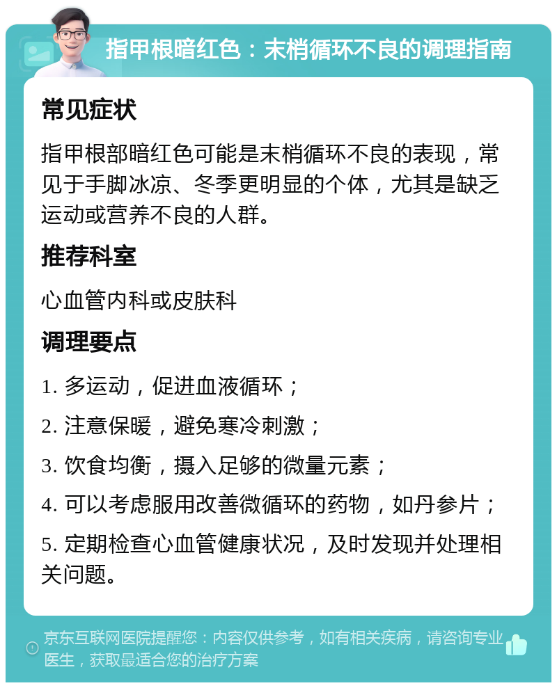 指甲根暗红色：末梢循环不良的调理指南 常见症状 指甲根部暗红色可能是末梢循环不良的表现，常见于手脚冰凉、冬季更明显的个体，尤其是缺乏运动或营养不良的人群。 推荐科室 心血管内科或皮肤科 调理要点 1. 多运动，促进血液循环； 2. 注意保暖，避免寒冷刺激； 3. 饮食均衡，摄入足够的微量元素； 4. 可以考虑服用改善微循环的药物，如丹参片； 5. 定期检查心血管健康状况，及时发现并处理相关问题。