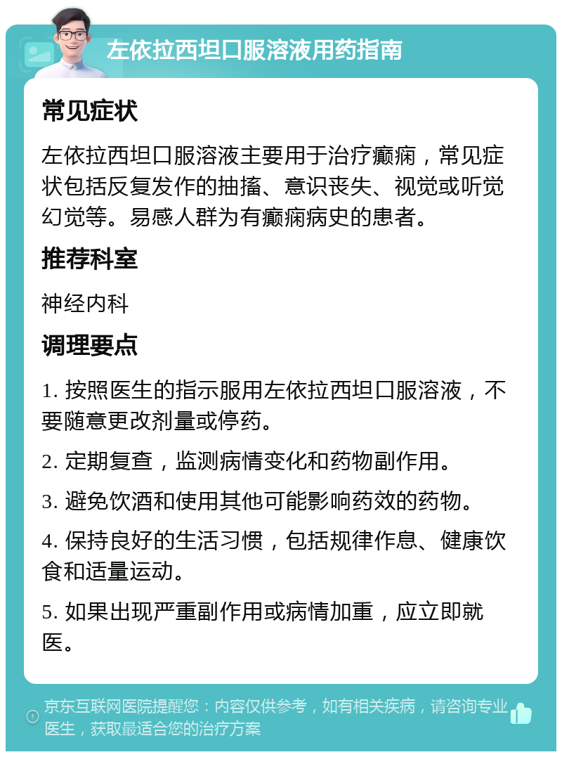 左依拉西坦口服溶液用药指南 常见症状 左依拉西坦口服溶液主要用于治疗癫痫，常见症状包括反复发作的抽搐、意识丧失、视觉或听觉幻觉等。易感人群为有癫痫病史的患者。 推荐科室 神经内科 调理要点 1. 按照医生的指示服用左依拉西坦口服溶液，不要随意更改剂量或停药。 2. 定期复查，监测病情变化和药物副作用。 3. 避免饮酒和使用其他可能影响药效的药物。 4. 保持良好的生活习惯，包括规律作息、健康饮食和适量运动。 5. 如果出现严重副作用或病情加重，应立即就医。