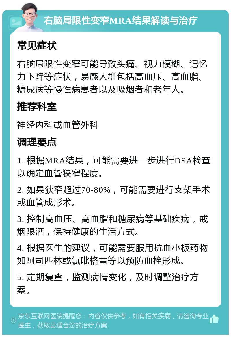 右脑局限性变窄MRA结果解读与治疗 常见症状 右脑局限性变窄可能导致头痛、视力模糊、记忆力下降等症状，易感人群包括高血压、高血脂、糖尿病等慢性病患者以及吸烟者和老年人。 推荐科室 神经内科或血管外科 调理要点 1. 根据MRA结果，可能需要进一步进行DSA检查以确定血管狭窄程度。 2. 如果狭窄超过70-80%，可能需要进行支架手术或血管成形术。 3. 控制高血压、高血脂和糖尿病等基础疾病，戒烟限酒，保持健康的生活方式。 4. 根据医生的建议，可能需要服用抗血小板药物如阿司匹林或氯吡格雷等以预防血栓形成。 5. 定期复查，监测病情变化，及时调整治疗方案。