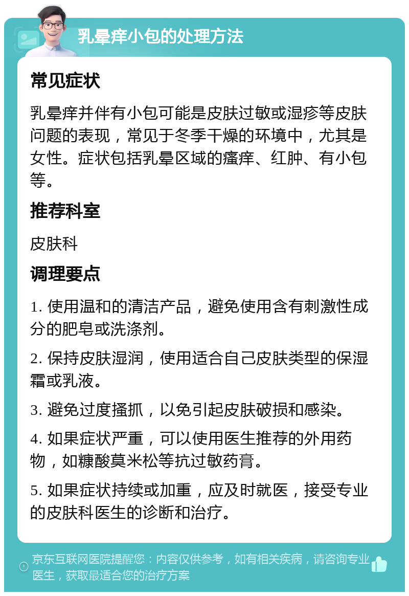 乳晕痒小包的处理方法 常见症状 乳晕痒并伴有小包可能是皮肤过敏或湿疹等皮肤问题的表现，常见于冬季干燥的环境中，尤其是女性。症状包括乳晕区域的瘙痒、红肿、有小包等。 推荐科室 皮肤科 调理要点 1. 使用温和的清洁产品，避免使用含有刺激性成分的肥皂或洗涤剂。 2. 保持皮肤湿润，使用适合自己皮肤类型的保湿霜或乳液。 3. 避免过度搔抓，以免引起皮肤破损和感染。 4. 如果症状严重，可以使用医生推荐的外用药物，如糠酸莫米松等抗过敏药膏。 5. 如果症状持续或加重，应及时就医，接受专业的皮肤科医生的诊断和治疗。