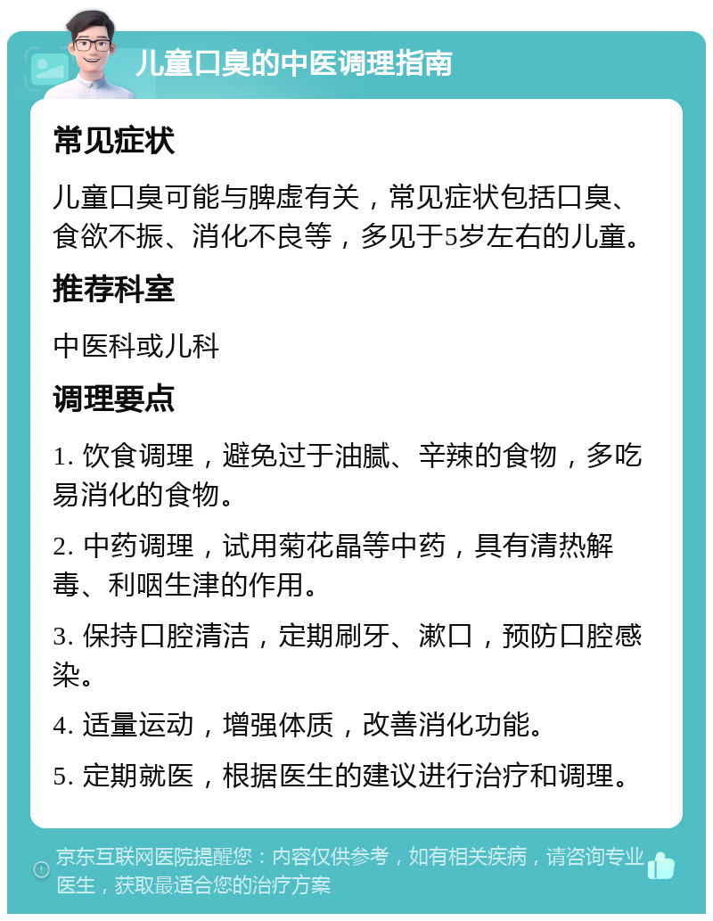 儿童口臭的中医调理指南 常见症状 儿童口臭可能与脾虚有关，常见症状包括口臭、食欲不振、消化不良等，多见于5岁左右的儿童。 推荐科室 中医科或儿科 调理要点 1. 饮食调理，避免过于油腻、辛辣的食物，多吃易消化的食物。 2. 中药调理，试用菊花晶等中药，具有清热解毒、利咽生津的作用。 3. 保持口腔清洁，定期刷牙、漱口，预防口腔感染。 4. 适量运动，增强体质，改善消化功能。 5. 定期就医，根据医生的建议进行治疗和调理。