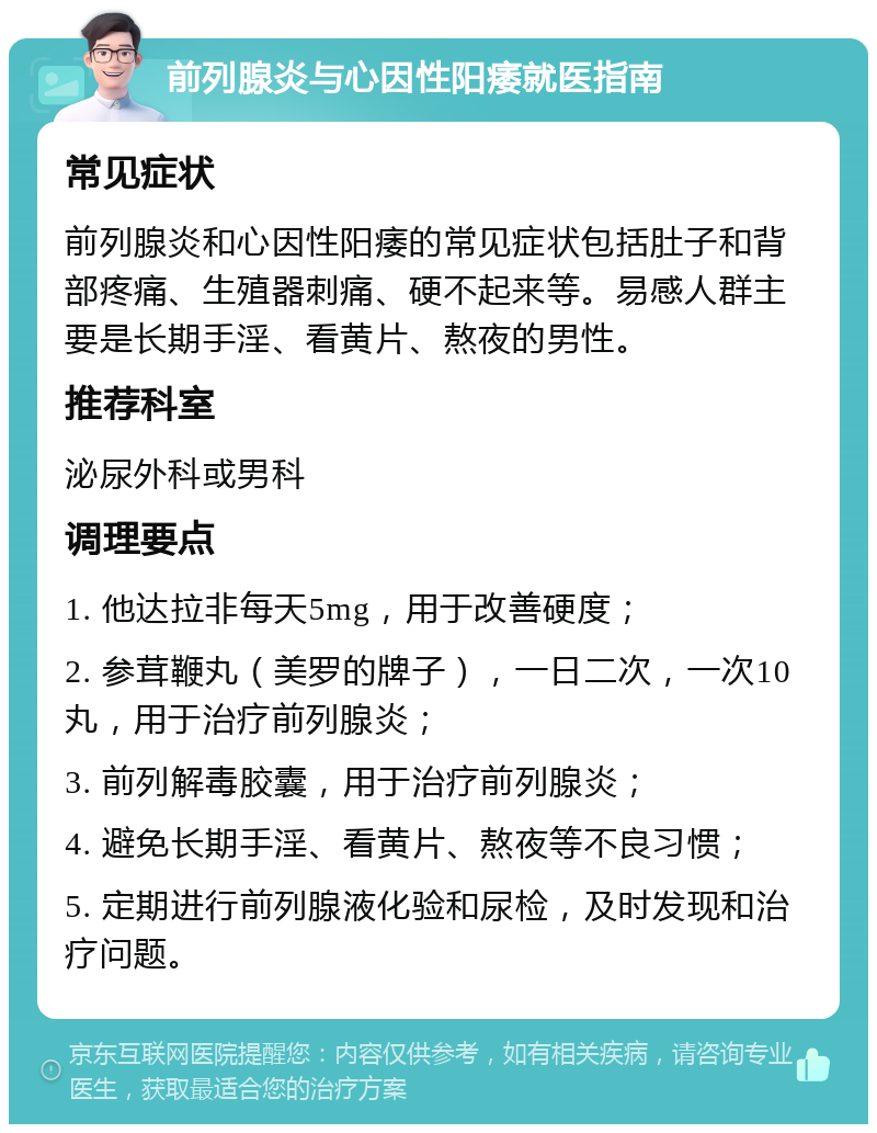 前列腺炎与心因性阳痿就医指南 常见症状 前列腺炎和心因性阳痿的常见症状包括肚子和背部疼痛、生殖器刺痛、硬不起来等。易感人群主要是长期手淫、看黄片、熬夜的男性。 推荐科室 泌尿外科或男科 调理要点 1. 他达拉非每天5mg，用于改善硬度； 2. 参茸鞭丸（美罗的牌子），一日二次，一次10丸，用于治疗前列腺炎； 3. 前列解毒胶囊，用于治疗前列腺炎； 4. 避免长期手淫、看黄片、熬夜等不良习惯； 5. 定期进行前列腺液化验和尿检，及时发现和治疗问题。