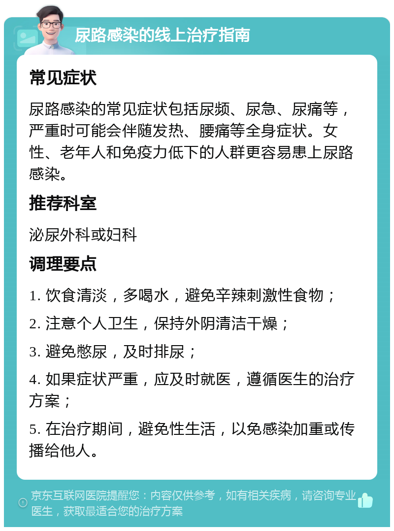 尿路感染的线上治疗指南 常见症状 尿路感染的常见症状包括尿频、尿急、尿痛等，严重时可能会伴随发热、腰痛等全身症状。女性、老年人和免疫力低下的人群更容易患上尿路感染。 推荐科室 泌尿外科或妇科 调理要点 1. 饮食清淡，多喝水，避免辛辣刺激性食物； 2. 注意个人卫生，保持外阴清洁干燥； 3. 避免憋尿，及时排尿； 4. 如果症状严重，应及时就医，遵循医生的治疗方案； 5. 在治疗期间，避免性生活，以免感染加重或传播给他人。