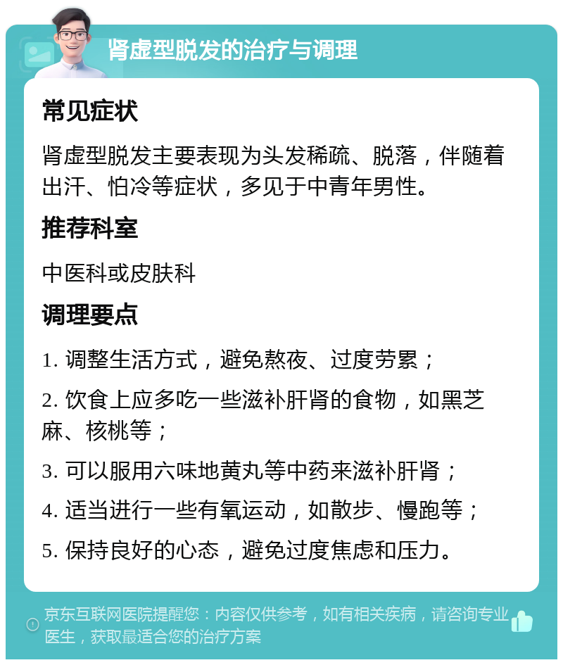 肾虚型脱发的治疗与调理 常见症状 肾虚型脱发主要表现为头发稀疏、脱落，伴随着出汗、怕冷等症状，多见于中青年男性。 推荐科室 中医科或皮肤科 调理要点 1. 调整生活方式，避免熬夜、过度劳累； 2. 饮食上应多吃一些滋补肝肾的食物，如黑芝麻、核桃等； 3. 可以服用六味地黄丸等中药来滋补肝肾； 4. 适当进行一些有氧运动，如散步、慢跑等； 5. 保持良好的心态，避免过度焦虑和压力。