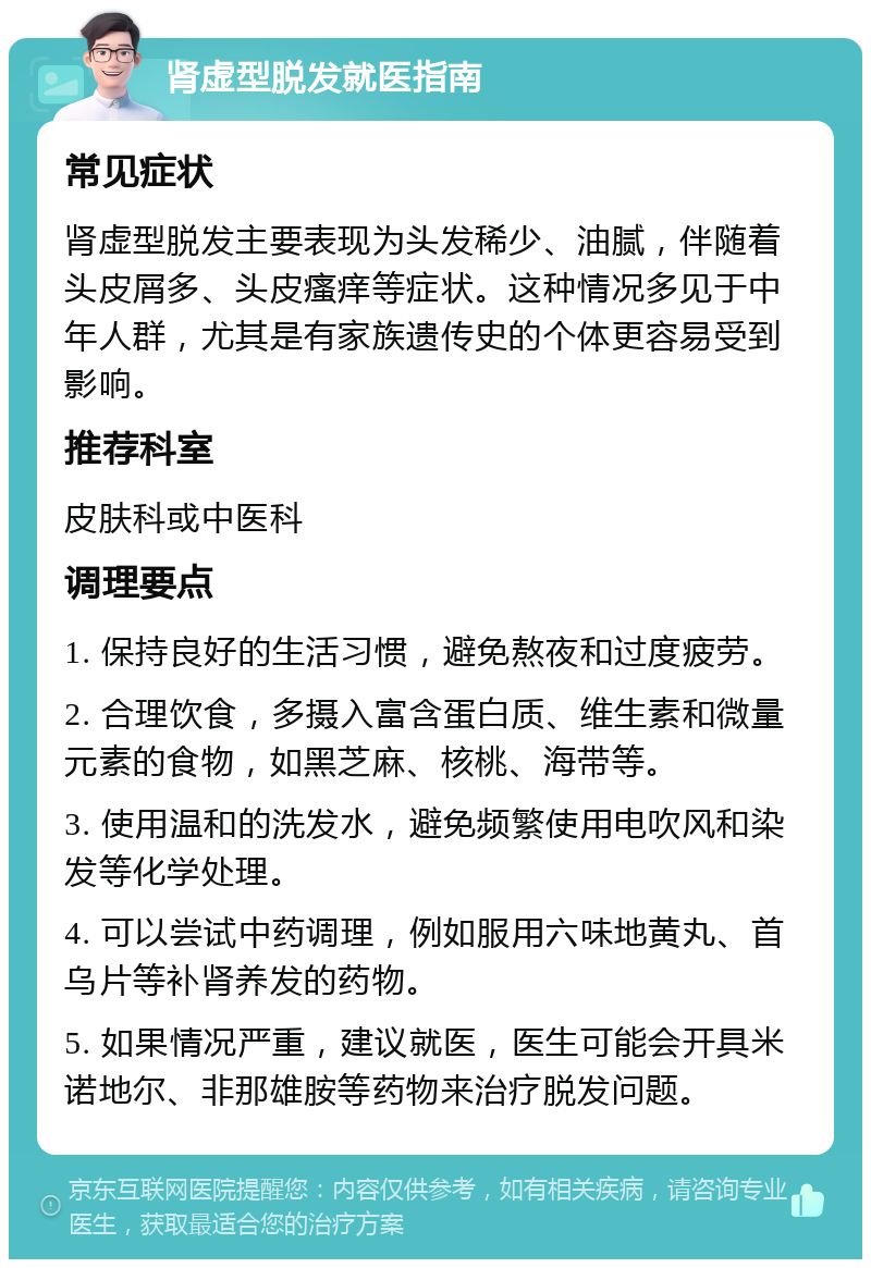 肾虚型脱发就医指南 常见症状 肾虚型脱发主要表现为头发稀少、油腻，伴随着头皮屑多、头皮瘙痒等症状。这种情况多见于中年人群，尤其是有家族遗传史的个体更容易受到影响。 推荐科室 皮肤科或中医科 调理要点 1. 保持良好的生活习惯，避免熬夜和过度疲劳。 2. 合理饮食，多摄入富含蛋白质、维生素和微量元素的食物，如黑芝麻、核桃、海带等。 3. 使用温和的洗发水，避免频繁使用电吹风和染发等化学处理。 4. 可以尝试中药调理，例如服用六味地黄丸、首乌片等补肾养发的药物。 5. 如果情况严重，建议就医，医生可能会开具米诺地尔、非那雄胺等药物来治疗脱发问题。