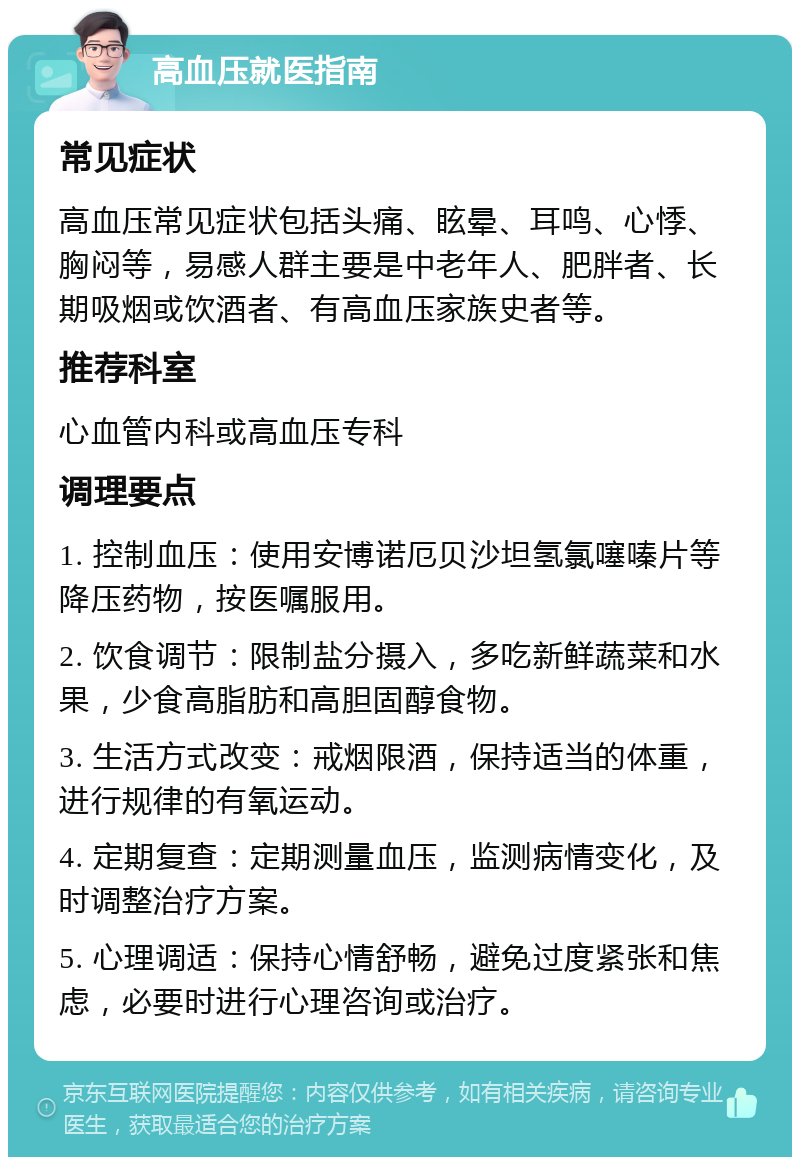 高血压就医指南 常见症状 高血压常见症状包括头痛、眩晕、耳鸣、心悸、胸闷等，易感人群主要是中老年人、肥胖者、长期吸烟或饮酒者、有高血压家族史者等。 推荐科室 心血管内科或高血压专科 调理要点 1. 控制血压：使用安博诺厄贝沙坦氢氯噻嗪片等降压药物，按医嘱服用。 2. 饮食调节：限制盐分摄入，多吃新鲜蔬菜和水果，少食高脂肪和高胆固醇食物。 3. 生活方式改变：戒烟限酒，保持适当的体重，进行规律的有氧运动。 4. 定期复查：定期测量血压，监测病情变化，及时调整治疗方案。 5. 心理调适：保持心情舒畅，避免过度紧张和焦虑，必要时进行心理咨询或治疗。