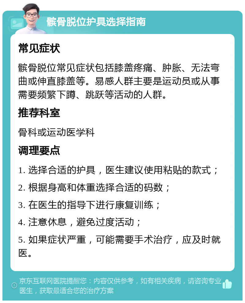 髌骨脱位护具选择指南 常见症状 髌骨脱位常见症状包括膝盖疼痛、肿胀、无法弯曲或伸直膝盖等。易感人群主要是运动员或从事需要频繁下蹲、跳跃等活动的人群。 推荐科室 骨科或运动医学科 调理要点 1. 选择合适的护具，医生建议使用粘贴的款式； 2. 根据身高和体重选择合适的码数； 3. 在医生的指导下进行康复训练； 4. 注意休息，避免过度活动； 5. 如果症状严重，可能需要手术治疗，应及时就医。