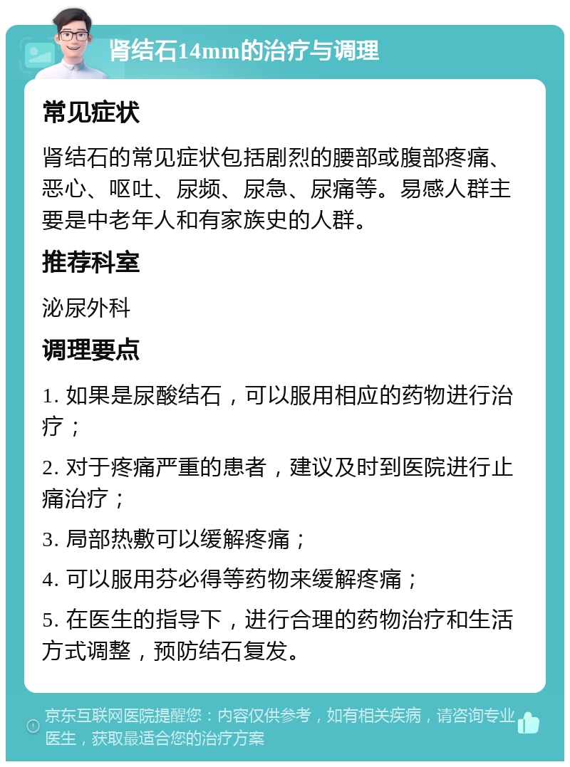 肾结石14mm的治疗与调理 常见症状 肾结石的常见症状包括剧烈的腰部或腹部疼痛、恶心、呕吐、尿频、尿急、尿痛等。易感人群主要是中老年人和有家族史的人群。 推荐科室 泌尿外科 调理要点 1. 如果是尿酸结石，可以服用相应的药物进行治疗； 2. 对于疼痛严重的患者，建议及时到医院进行止痛治疗； 3. 局部热敷可以缓解疼痛； 4. 可以服用芬必得等药物来缓解疼痛； 5. 在医生的指导下，进行合理的药物治疗和生活方式调整，预防结石复发。