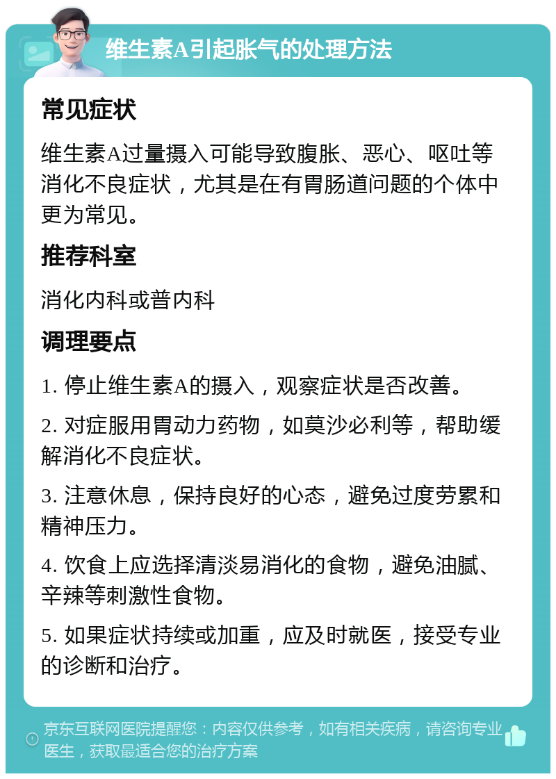 维生素A引起胀气的处理方法 常见症状 维生素A过量摄入可能导致腹胀、恶心、呕吐等消化不良症状，尤其是在有胃肠道问题的个体中更为常见。 推荐科室 消化内科或普内科 调理要点 1. 停止维生素A的摄入，观察症状是否改善。 2. 对症服用胃动力药物，如莫沙必利等，帮助缓解消化不良症状。 3. 注意休息，保持良好的心态，避免过度劳累和精神压力。 4. 饮食上应选择清淡易消化的食物，避免油腻、辛辣等刺激性食物。 5. 如果症状持续或加重，应及时就医，接受专业的诊断和治疗。