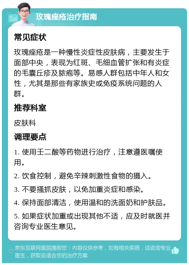 玫瑰痤疮治疗指南 常见症状 玫瑰痤疮是一种慢性炎症性皮肤病，主要发生于面部中央，表现为红斑、毛细血管扩张和有炎症的毛囊丘疹及脓疱等。易感人群包括中年人和女性，尤其是那些有家族史或免疫系统问题的人群。 推荐科室 皮肤科 调理要点 1. 使用壬二酸等药物进行治疗，注意遵医嘱使用。 2. 饮食控制，避免辛辣刺激性食物的摄入。 3. 不要搔抓皮肤，以免加重炎症和感染。 4. 保持面部清洁，使用温和的洗面奶和护肤品。 5. 如果症状加重或出现其他不适，应及时就医并咨询专业医生意见。