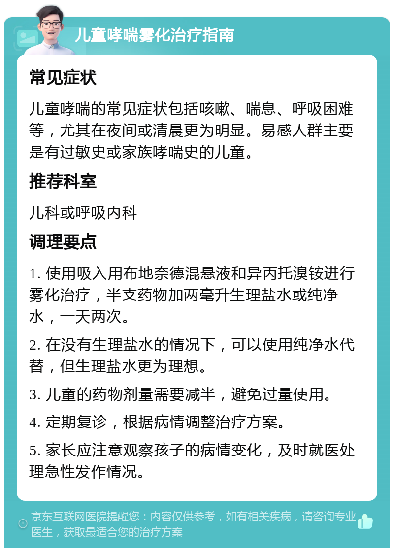 儿童哮喘雾化治疗指南 常见症状 儿童哮喘的常见症状包括咳嗽、喘息、呼吸困难等，尤其在夜间或清晨更为明显。易感人群主要是有过敏史或家族哮喘史的儿童。 推荐科室 儿科或呼吸内科 调理要点 1. 使用吸入用布地奈德混悬液和异丙托溴铵进行雾化治疗，半支药物加两毫升生理盐水或纯净水，一天两次。 2. 在没有生理盐水的情况下，可以使用纯净水代替，但生理盐水更为理想。 3. 儿童的药物剂量需要减半，避免过量使用。 4. 定期复诊，根据病情调整治疗方案。 5. 家长应注意观察孩子的病情变化，及时就医处理急性发作情况。