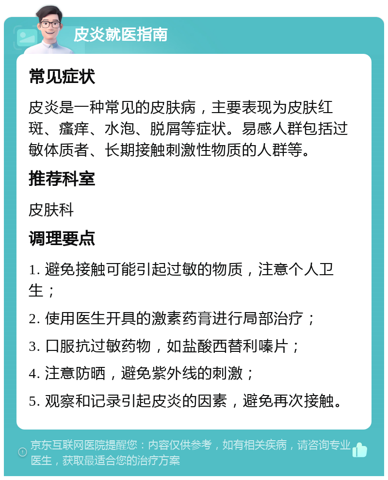 皮炎就医指南 常见症状 皮炎是一种常见的皮肤病，主要表现为皮肤红斑、瘙痒、水泡、脱屑等症状。易感人群包括过敏体质者、长期接触刺激性物质的人群等。 推荐科室 皮肤科 调理要点 1. 避免接触可能引起过敏的物质，注意个人卫生； 2. 使用医生开具的激素药膏进行局部治疗； 3. 口服抗过敏药物，如盐酸西替利嗪片； 4. 注意防晒，避免紫外线的刺激； 5. 观察和记录引起皮炎的因素，避免再次接触。