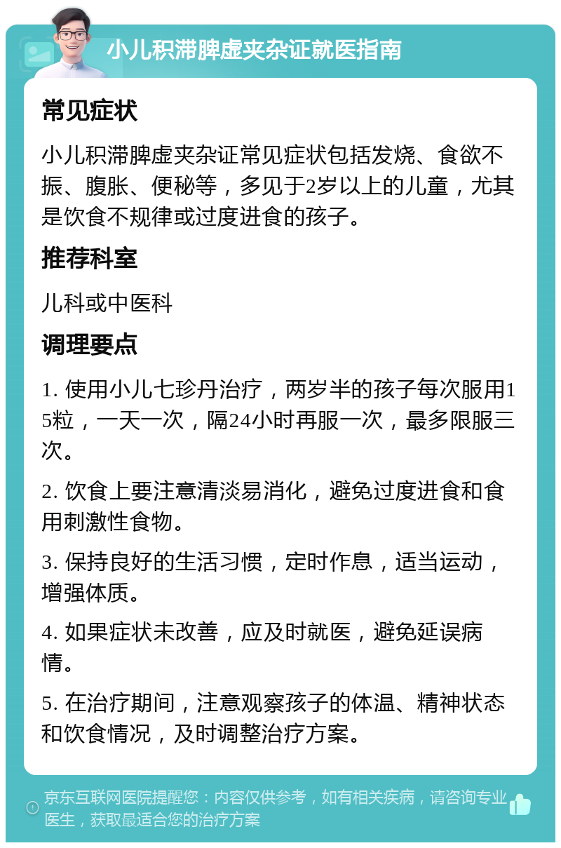 小儿积滞脾虚夹杂证就医指南 常见症状 小儿积滞脾虚夹杂证常见症状包括发烧、食欲不振、腹胀、便秘等，多见于2岁以上的儿童，尤其是饮食不规律或过度进食的孩子。 推荐科室 儿科或中医科 调理要点 1. 使用小儿七珍丹治疗，两岁半的孩子每次服用15粒，一天一次，隔24小时再服一次，最多限服三次。 2. 饮食上要注意清淡易消化，避免过度进食和食用刺激性食物。 3. 保持良好的生活习惯，定时作息，适当运动，增强体质。 4. 如果症状未改善，应及时就医，避免延误病情。 5. 在治疗期间，注意观察孩子的体温、精神状态和饮食情况，及时调整治疗方案。