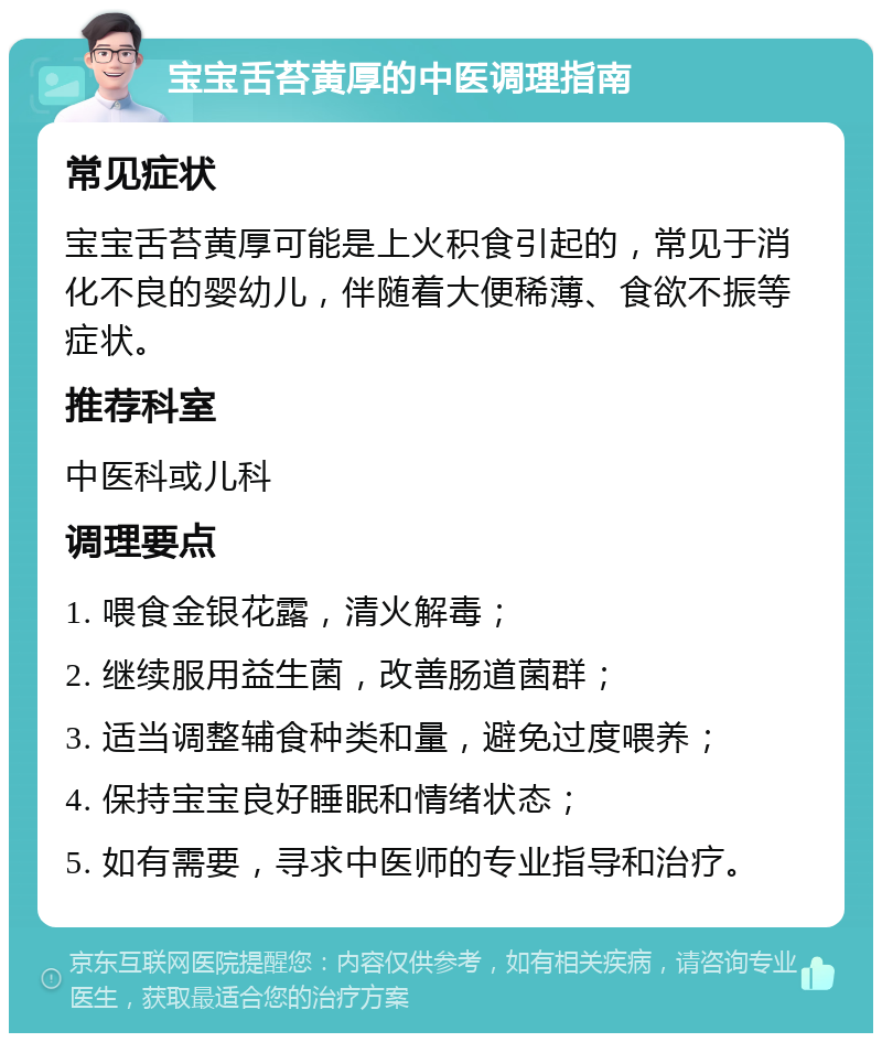 宝宝舌苔黄厚的中医调理指南 常见症状 宝宝舌苔黄厚可能是上火积食引起的，常见于消化不良的婴幼儿，伴随着大便稀薄、食欲不振等症状。 推荐科室 中医科或儿科 调理要点 1. 喂食金银花露，清火解毒； 2. 继续服用益生菌，改善肠道菌群； 3. 适当调整辅食种类和量，避免过度喂养； 4. 保持宝宝良好睡眠和情绪状态； 5. 如有需要，寻求中医师的专业指导和治疗。