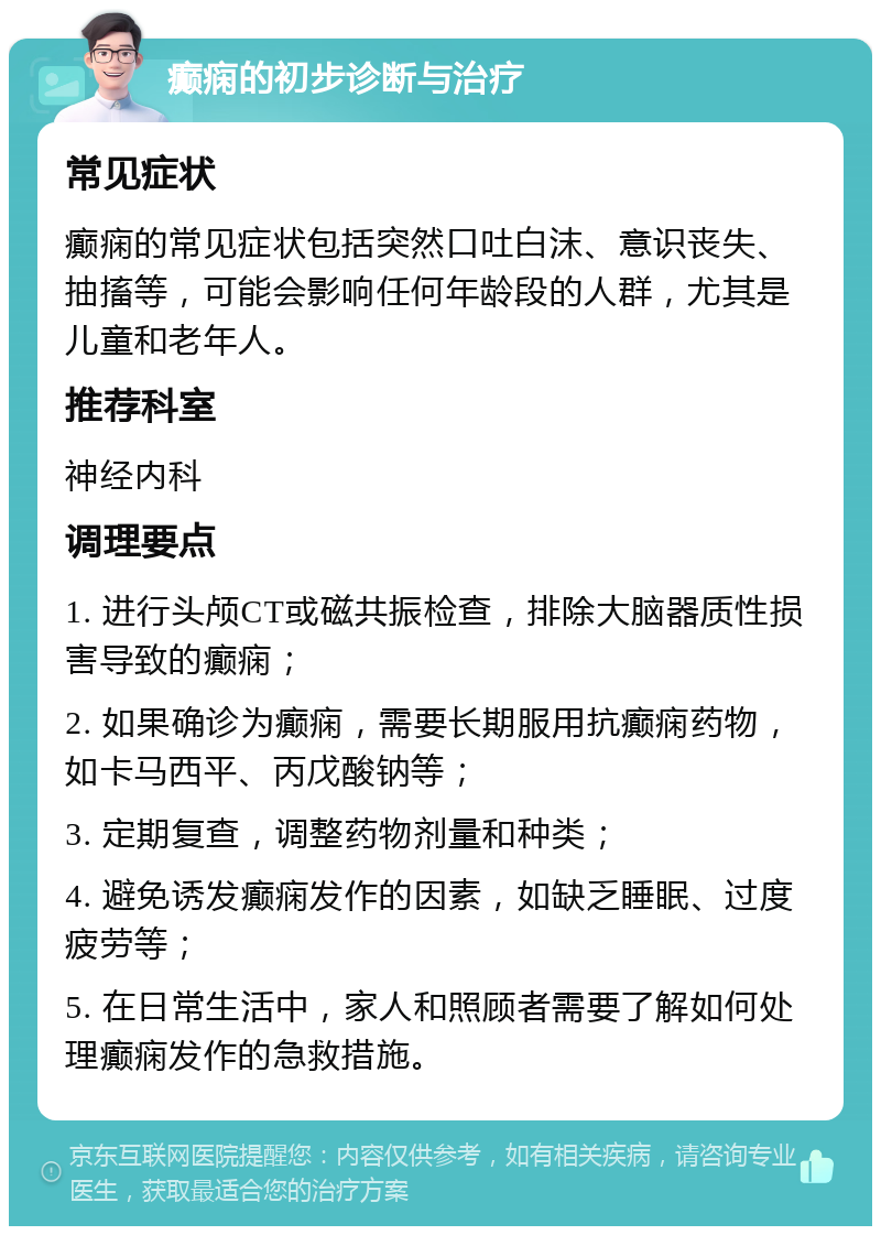 癫痫的初步诊断与治疗 常见症状 癫痫的常见症状包括突然口吐白沫、意识丧失、抽搐等，可能会影响任何年龄段的人群，尤其是儿童和老年人。 推荐科室 神经内科 调理要点 1. 进行头颅CT或磁共振检查，排除大脑器质性损害导致的癫痫； 2. 如果确诊为癫痫，需要长期服用抗癫痫药物，如卡马西平、丙戊酸钠等； 3. 定期复查，调整药物剂量和种类； 4. 避免诱发癫痫发作的因素，如缺乏睡眠、过度疲劳等； 5. 在日常生活中，家人和照顾者需要了解如何处理癫痫发作的急救措施。