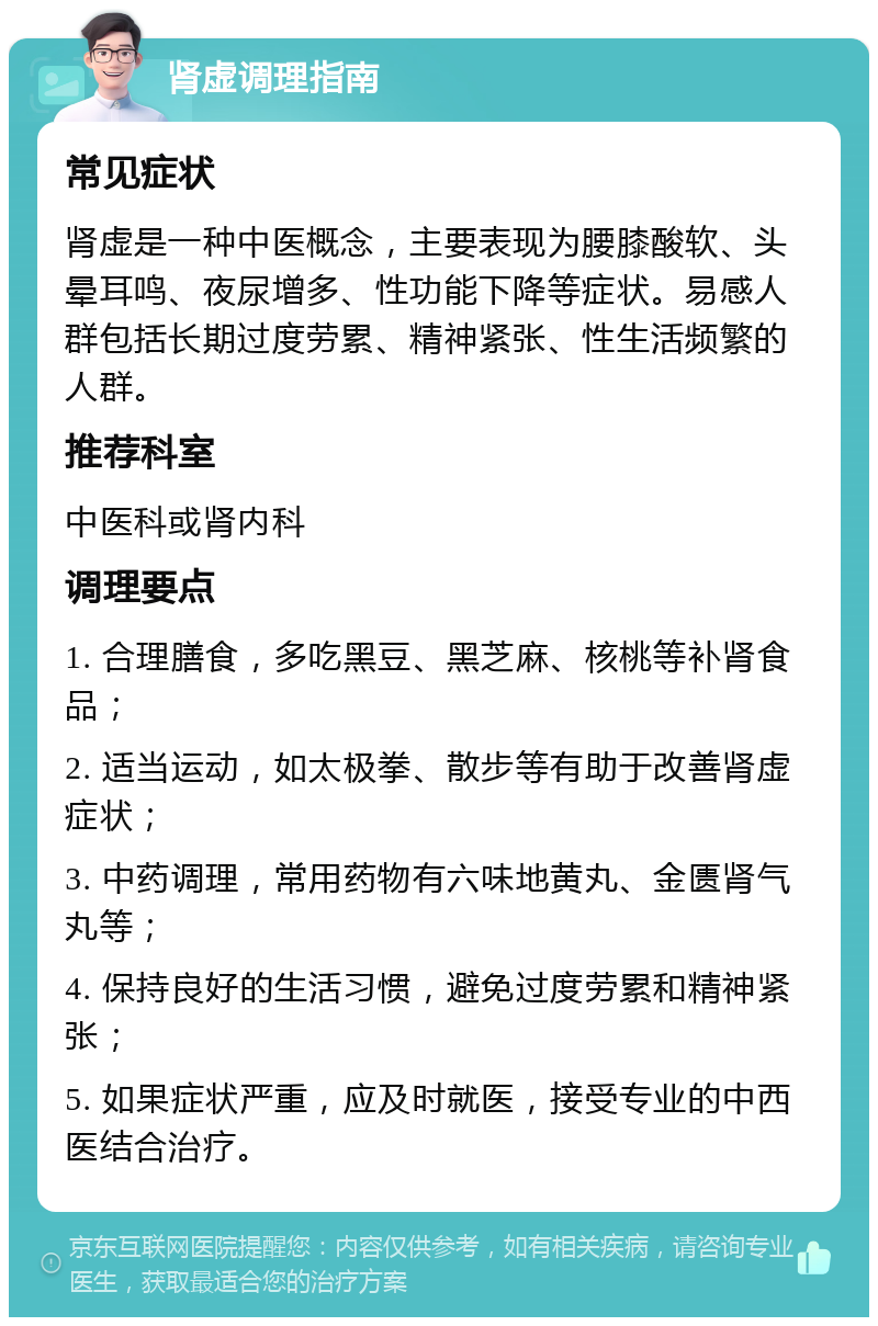 肾虚调理指南 常见症状 肾虚是一种中医概念，主要表现为腰膝酸软、头晕耳鸣、夜尿增多、性功能下降等症状。易感人群包括长期过度劳累、精神紧张、性生活频繁的人群。 推荐科室 中医科或肾内科 调理要点 1. 合理膳食，多吃黑豆、黑芝麻、核桃等补肾食品； 2. 适当运动，如太极拳、散步等有助于改善肾虚症状； 3. 中药调理，常用药物有六味地黄丸、金匮肾气丸等； 4. 保持良好的生活习惯，避免过度劳累和精神紧张； 5. 如果症状严重，应及时就医，接受专业的中西医结合治疗。