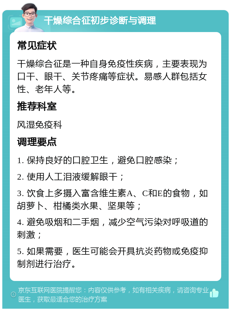 干燥综合征初步诊断与调理 常见症状 干燥综合征是一种自身免疫性疾病，主要表现为口干、眼干、关节疼痛等症状。易感人群包括女性、老年人等。 推荐科室 风湿免疫科 调理要点 1. 保持良好的口腔卫生，避免口腔感染； 2. 使用人工泪液缓解眼干； 3. 饮食上多摄入富含维生素A、C和E的食物，如胡萝卜、柑橘类水果、坚果等； 4. 避免吸烟和二手烟，减少空气污染对呼吸道的刺激； 5. 如果需要，医生可能会开具抗炎药物或免疫抑制剂进行治疗。