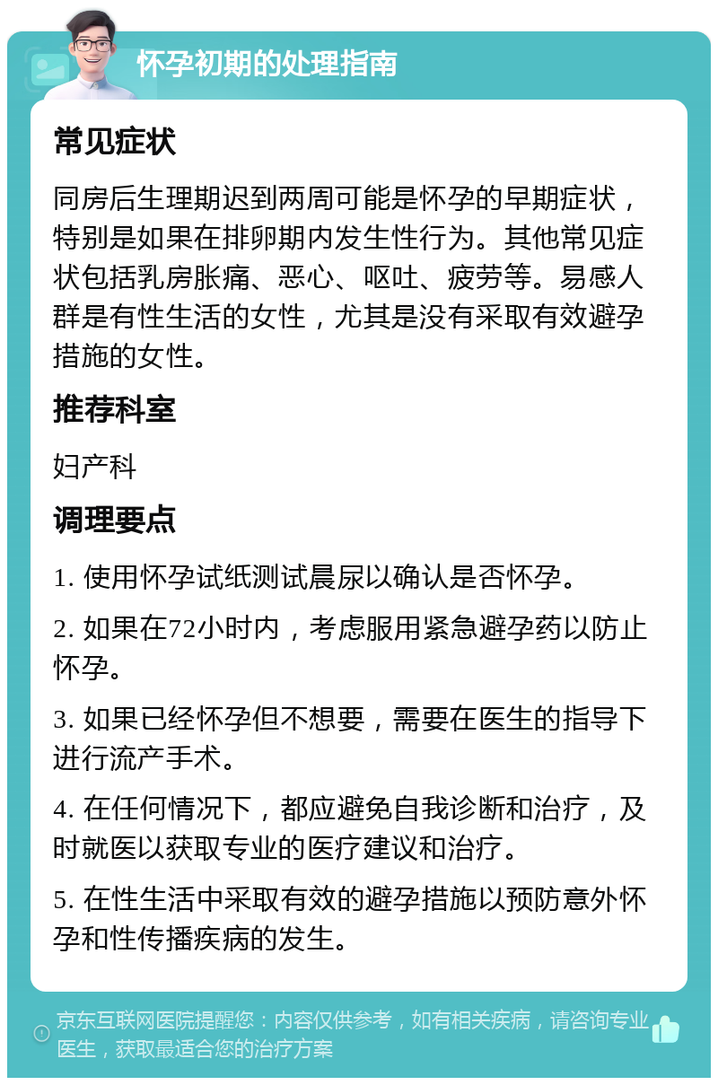 怀孕初期的处理指南 常见症状 同房后生理期迟到两周可能是怀孕的早期症状，特别是如果在排卵期内发生性行为。其他常见症状包括乳房胀痛、恶心、呕吐、疲劳等。易感人群是有性生活的女性，尤其是没有采取有效避孕措施的女性。 推荐科室 妇产科 调理要点 1. 使用怀孕试纸测试晨尿以确认是否怀孕。 2. 如果在72小时内，考虑服用紧急避孕药以防止怀孕。 3. 如果已经怀孕但不想要，需要在医生的指导下进行流产手术。 4. 在任何情况下，都应避免自我诊断和治疗，及时就医以获取专业的医疗建议和治疗。 5. 在性生活中采取有效的避孕措施以预防意外怀孕和性传播疾病的发生。